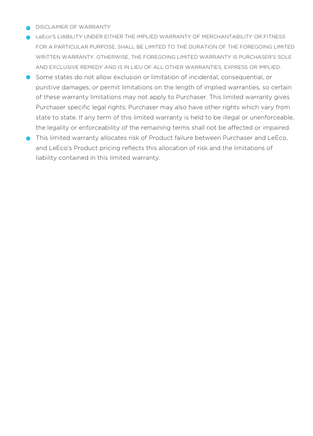 DISCLAIMER OF WARRANTYLeEco&apos;S LIABILITY UNDER EITHER THE IMPLIED WARRANTY OF MERCHANTABILITY OR FITNESS FOR A PARTICULAR PURPOSE, SHALL BE LIMITED TO THE DURATION OF THE FOREGOING LIMITED WRITTEN WARRANTY. OTHERWISE, THE FOREGOING LIMITED WARRANTY IS PURCHASER&apos;S SOLE AND EXCLUSIVE REMEDY AND IS IN LIEU OF ALL OTHER WARRANTIES, EXPRESS OR IMPLIED.Some states do not allow exclusion or limitation of incidental, consequential, or punitive damages, or permit limitations on the length of implied warranties, so certain of these warranty limitations may not apply to Purchaser. This limited warranty gives Purchaser speciﬁc legal rights; Purchaser may also have other rights which vary from state to state. If any term of this limited warranty is held to be illegal or unenforceable, the legality or enforceability of the remaining terms shall not be affected or impaired.This limited warranty allocates risk of Product failure between Purchaser and LeEco, and LeEco&apos;s Product pricing reﬂects this allocation of risk and the limitations of liability contained in this limited warranty.