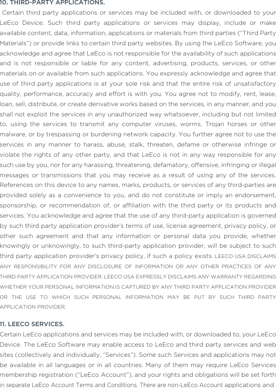 10. THIRD-PARTY APPLICATIONS.  Certain third party applications or services may be included with, or downloaded to your LeEco Device. Such third party applications or services may display, include or make available content, data, information, applications or materials from third parties (“Third Party Materials”) or provide links to certain third party websites. By using the LeEco Software, you acknowledge and agree that LeEco is not responsible for the availability of such applications and is not responsible or liable for any content, advertising, products, services, or other materials on or available from such applications. You expressly acknowledge and agree that use of third party applications is at your sole risk and that the entire risk of unsatisfactory quality, performance, accuracy and effort is with you. You agree not to modify, rent, lease, loan, sell, distribute, or create derivative works based on the services, in any manner, and you shall not exploit the services in any unauthorized way whatsoever, including but not limited to, using the services to transmit any computer viruses, worms, Trojan horses or other malware, or by trespassing or burdening network capacity. You further agree not to use the services in any manner to harass, abuse, stalk, threaten, defame or otherwise infringe or violate the rights of any other party, and that LeEco is not in any way responsible for any such use by you, nor for any harassing, threatening, defamatory, offensive, infringing or illegal messages or transmissions that you may receive as a result of using any of the services. References on this device to any names, marks, products, or services of any third-parties are provided solely as a convenience to you, and do not constitute or imply an endorsement, sponsorship,  or  recommendation  of,  or  afﬁliation  with  the  third  party  or  its  products  and services. You acknowledge and agree that the use of any third-party application is governed by such third party application provider’s terms of use, license agreement, privacy policy, or other such agreement and that any information or personal data you provide, whether knowingly or unknowingly, to such third-party application provider, will be subject to such third party application provider’s privacy policy, if such a policy exists. LEECO USA DISCLAIMS ANY RESPONSIBILITY FOR ANY DISCLOSURE OF INFORMATION OR ANY OTHER PRACTICES OF ANY THIRD PARTY APPLICATION PROVIDER. LEECO USA EXPRESSLY DISCLAIMS ANY WARRANTY REGARDING WHETHER YOUR PERSONAL INFORMATION IS CAPTURED BY ANY THIRD PARTY APPLICATION PROVIDER OR THE USE TO WHICH SUCH PERSONAL INFORMATION MAY BE PUT BY SUCH THIRD PARTY APPLICATION PROVIDER.11. LEECO SERVICES. Certain LeEco applications and services may be included with, or downloaded to, your LeEco Device. The LeEco Software may enable access to LeEco and third party services and web sites (collectively and individually, “Services”). Some such Services and applications may not be available in all languages or in all countries. Many of them may require LeEco Services membership registration (“LeEco Account”), and your rights and obligations will be set forth in separate LeEco Account Terms and Conditions. There are non-LeEco Account applications and 