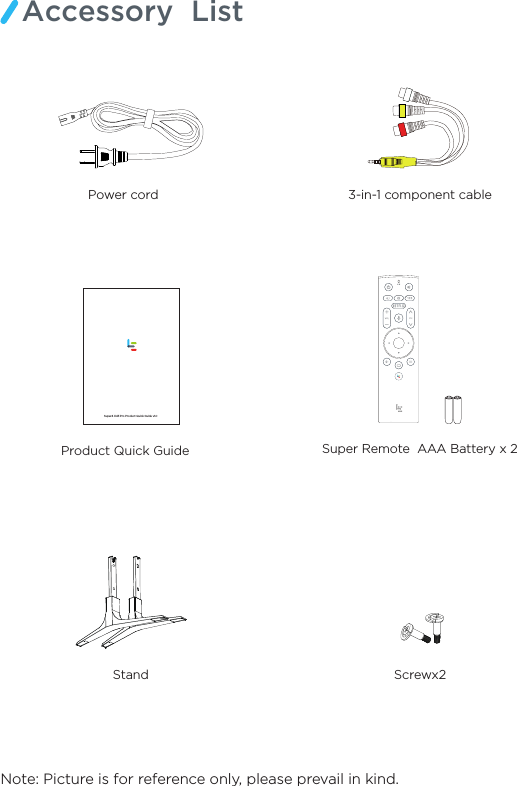 Note: Picture is for reference only, please prevail in kind.Accessory  ListProduct Quick Guide   Stand Screwx23-in-1 component cablePower cord    Super Remote  AAA Battery x 2Super4 X43 Pro Product Quick Guide v1.0