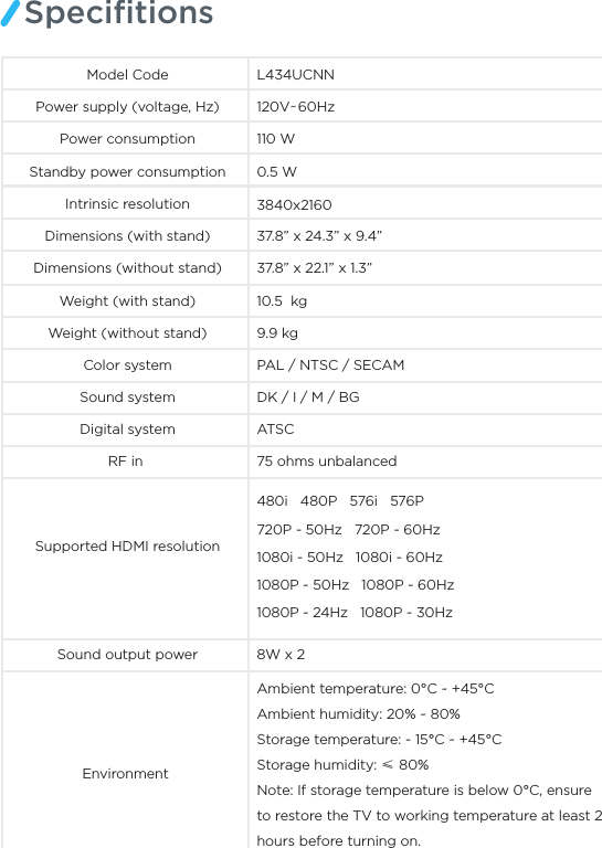 SpeciﬁtionsModel Code L434UCNNPower supply (voltage, Hz) 120V~60Hz110 WPower consumptionStandby power consumption 0.5 WIntrinsic resolution 3840x216037.8” x 24.3” x 9.4”Dimensions (without stand)Dimensions (with stand)37.8” x 22.1” x 1.3”10.5  kg9.9 kgColor system PAL / NTSC / SECAM Sound system DK / I / M / BGRF in  75 ohms unbalancedSupported HDMI resolutionSound output power 8W x 2Environment Digital system ATSCWeight (with stand)Weight (without stand)Ambient temperature: 0°C ~ +45°C Ambient humidity: 20% ~ 80% Storage temperature: - 15°C ~ +45°C Storage humidity: ≤ 80%Note: If storage temperature is below 0°C, ensure to restore the TV to working temperature at least 2 hours before turning on.480i   480P   576i   576P 720P - 50Hz   720P - 60Hz1080i - 50Hz   1080i - 60Hz1080P - 50Hz   1080P - 60Hz 1080P - 24Hz   1080P - 30Hz