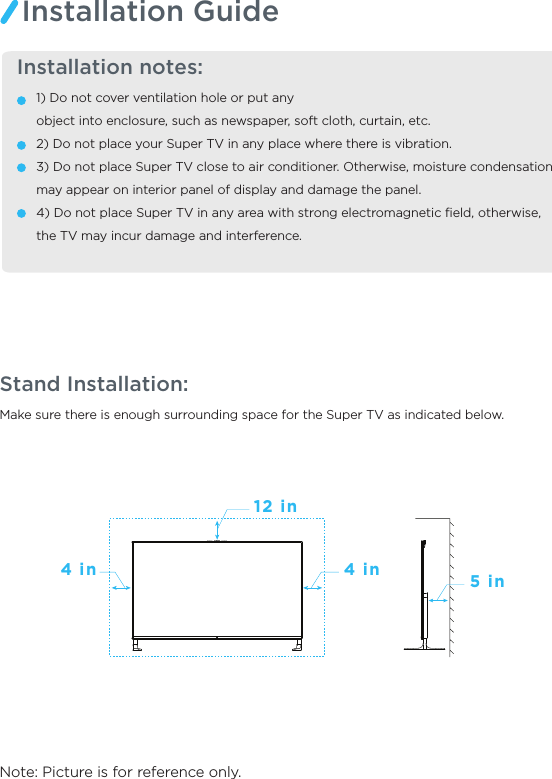 Make sure there is enough surrounding space for the Super TV as indicated below.Note: Picture is for reference only.Stand Installation:  Installation notes:1) Do not cover ventilation hole or put any object into enclosure, such as newspaper, soft cloth, curtain, etc. 2) Do not place your Super TV in any place where there is vibration. 3) Do not place Super TV close to air conditioner. Otherwise, moisture condensation may appear on interior panel of display and damage the panel. 4) Do not place Super TV in any area with strong electromagnetic ﬁeld, otherwise, the TV may incur damage and interference. Installation Guide4 in 4 in 5 in12 in