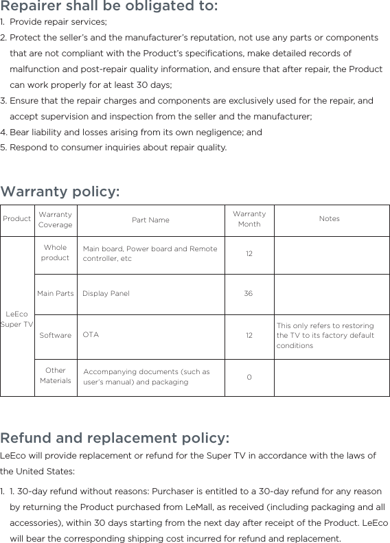 Warranty policy:ProductLeEco Super TVWhole productMain PartsWarranty Coverage Part NameMain board, Power board and Remote controller, etcDisplay PanelAccompanying documents (such as user’s manual) and packagingSoftwareOther MaterialsOTAThis only refers to restoring the TV to its factory default conditions1212036NotesWarranty MonthRepairer shall be obligated to:Provide repair services;Protect the seller’s and the manufacturer’s reputation, not use any parts or components that are not compliant with the Product’s speciﬁcations, make detailed records of malfunction and post-repair quality information, and ensure that after repair, the Product can work properly for at least 30 days;Ensure that the repair charges and components are exclusively used for the repair, and accept supervision and inspection from the seller and the manufacturer;Bear liability and losses arising from its own negligence; andRespond to consumer inquiries about repair quality.1.2.3.4.5.Refund and replacement policy:LeEco will provide replacement or refund for the Super TV in accordance with the laws of the United States:  1. 30-day refund without reasons: Purchaser is entitled to a 30-day refund for any reason by returning the Product purchased from LeMall, as received (including packaging and all accessories), within 30 days starting from the next day after receipt of the Product. LeEco will bear the corresponding shipping cost incurred for refund and replacement.1.