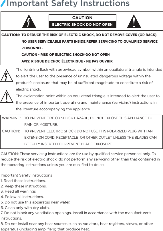 Important Safety InstructionsThe lightning ﬂash with arrowhead symbol, within an equilateral triangle is intended to alert the user to the presence of uninsulated dangerous voltage within the product’s enclosure that may be of sucient magnitude to constitute a risk of electric shock.The exclamation point within an equilateral triangle is intended to alert the user to the presence of important operating and maintenance (servicing) instructions in the literature accompanying the appliance.TO PREVENT FIRE OR SHOCK HAZARD, DO NOT EXPOSE THIS APPLIANCE TO RAIN OR MOISTURE.TO PREVENT ELECTRIC SHOCK DO NOT USE THIS POLARIZED PLUG WITH AN EXTENSION CORD, RECEPTACLE  OR OTHER OUTLET UNLESS THE BLADES CAN BE FULLY INSERTED TO PREVENT BLADE EXPOSURE.WARNING:CAUTION:  CAUTION: These servicing instructions are for use by qualiﬁed service personnel only. To reduce the risk of electric shock, do not perform any servicing other than that contained in the operating instructions unless you are qualiﬁed to do so.Important Safety Instructions1. Read these instructions.2. Keep these instructions.3. Heed all warnings4. Follow all instructions.5. Do not use this apparatus near water.6. Clean only with dry cloth.7. Do not block any ventilation openings. Install in accordance with the manufacturer’s instructions.8. Do not install near any heat sources such as radiators, heat registers, stoves, or other apparatus (including ampliﬁers) that produce heat.CAUTION:TO REDUCE THE RISK OF ELECTRIC SHOCK, DO NOT REMOVE COVER (OR BACK).NO USER SERVICEABLE PARTS INSIDE.REFER SERVICING TO QUALIFIED SERVICE PERSONNEL.CAUTION - RISK OF ELECTRIC SHOCK-DO NOT OPENAVIS: RISQUE DE CHOC ÉLECTRIQUE - NE PAS OUVRIRELECTRIC SHOCK DO NOT OPENCAUTION