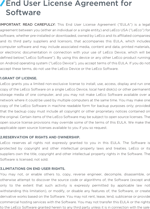 IMPORTANT. READ CAREFULLY: This End User License Agreement (“EULA”) is a legal agreement between you (either an individual or a single entity) and LeEco USA (“LeEco”) for software, whether pre-installed or downloaded, owned by LeEco and its afﬁliated companies and its third party suppliers and licensors, that accompanies this EULA, which includes computer software and may include associated media, content and data, printed materials, or electronic documentation in connection with your use of LeEco Device, which will be deﬁned below(“LeEco Software”). By using this device or any other LeEco product running on Android operating system (“LeEco Device”), you accept terms of this EULA. If you do not accept these terms, do not use the LeEco Device or the LeEco Software.1.GRANT OF LICENSE.LeEco grants you a limited non-exclusive license to install, use, access, display and run one copy of the LeEco Software on a single LeEco Device, local hard disk(s) or other permanent storage media of one computer, and you may not make LeEco Software available over a network where it could be used by multiple computers at the same time. You may make one copy of the LeEco Software in machine readable form for backup purposes only; provided that the backup copy must include all copyright or other proprietary notices contained on the original. Certain items of the LeEco Software may be subject to open source licenses. The open source license provisions may override some of the terms of this EULA. We make the applicable open source licenses available to you if you so request.2.RESERVATION OF RIGHTS AND OWNERSHIP.LeEco reserves all rights not expressly granted to you in this EULA. The Software is protected by copyright and other intellectual property laws and treaties. LeEco or its suppliers own the title, copyright and other intellectual property rights in the Software. The Software is licensed, not sold. 3.LIMITATIONS ON END USER RIGHTS.You may not, or enable others to, copy, reverse engineer, decompile, disassemble, or otherwise attempt to discover the source code or algorithms of, the Software (except and only to the extent that such activity is expressly permitted by applicable law not withstanding this limitation), or modify, or disable any features of, the Software, or create derivative works based on the Software. You may not rent, lease, lend, sublicense or provide commercial hosting services with the Software. You may not transfer this EULA or the rights to the LeEco Software granted herein to any third party unless it is in connection with the saleEnd User License Agreement for Software