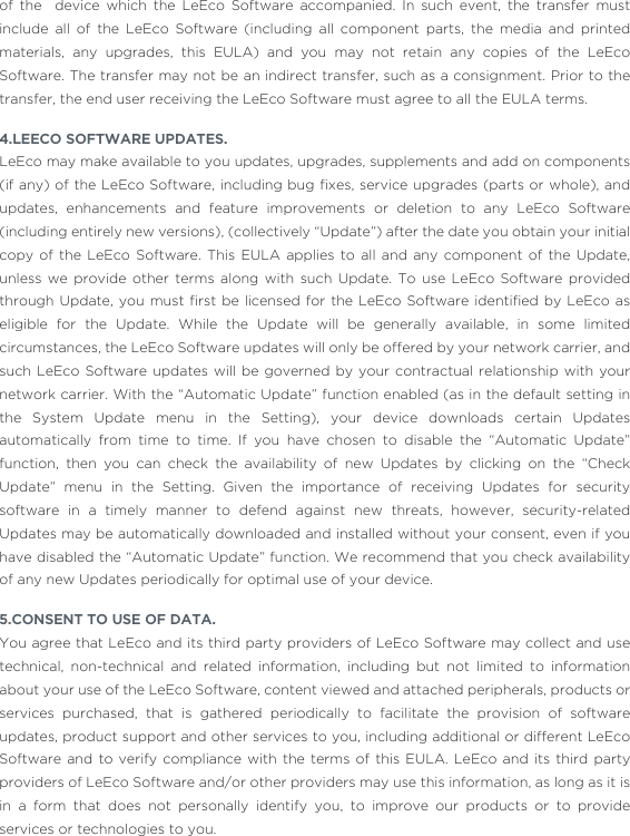 of the  device which the LeEco Software accompanied. In such event, the transfer must include all of the LeEco Software (including all component parts, the media and printed materials, any upgrades, this EULA) and you may not retain any copies of the LeEco Software. The transfer may not be an indirect transfer, such as a consignment. Prior to the transfer, the end user receiving the LeEco Software must agree to all the EULA terms. 4.LEECO SOFTWARE UPDATES.LeEco may make available to you updates, upgrades, supplements and add on components (if any) of the LeEco Software, including bug ﬁxes, service upgrades (parts or whole),  and updates, enhancements and feature improvements or deletion to any LeEco Software (including entirely new versions), (collectively “Update”) after the date you obtain your initial copy of the LeEco Software. This EULA applies to all and any component of the Update, unless we provide other terms along with such Update. To use LeEco Software provided through Update, you  must  ﬁrst be licensed  for  the LeEco Software identiﬁed  by  LeEco as eligible for the Update. While the Update will be generally available, in some limited circumstances, the LeEco Software updates will only be offered by your network carrier, and such LeEco Software updates will be governed by your contractual relationship with your network carrier. With the “Automatic Update” function enabled (as in the default setting in the System Update menu in the Setting), your device downloads certain Updates automatically from time to time. If you have chosen to disable the “Automatic Update” function, then you can check the availability of new Updates by clicking on the “Check Update” menu in the Setting. Given the importance of receiving Updates for security software in a timely manner to defend against new threats, however, security-related Updates may be automatically downloaded and installed without your consent, even if you have disabled the “Automatic Update” function. We recommend that you check availability of any new Updates periodically for optimal use of your device. 5.CONSENT TO USE OF DATA.You agree that LeEco and its third party providers of LeEco Software may collect and use technical, non-technical and related information, including but not limited to information about your use of the LeEco Software, content viewed and attached peripherals, products or services purchased, that is gathered periodically to facilitate the provision of software updates, product support and other services to you, including additional or different LeEco Software and to verify compliance with the terms of this EULA. LeEco and its third party providers of LeEco Software and/or other providers may use this information, as long as it is in a form that does not personally identify you, to improve our products or to provide services or technologies to you.