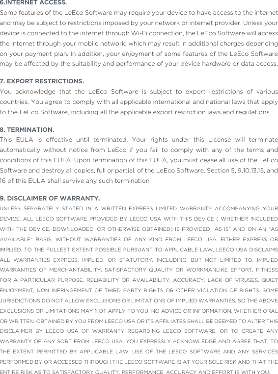 6.INTERNET ACCESS.Some features of the LeEco Software may require your device to have access to the internet and may be subject to restrictions imposed by your network or internet provider. Unless your device is connected to the internet through Wi-Fi connection, the LeEco Software will access the internet through your mobile network, which may result in additional charges depending on your payment plan. In addition, your enjoyment of some features of the LeEco Software may be affected by the suitability and performance of your device hardware or data access.7. EXPORT RESTRICTIONS.You acknowledge that the LeEco Software is subject to export restrictions of various countries. You agree to comply with all applicable international and national laws that apply to the LeEco Software, including all the applicable export restriction laws and regulations. 8. TERMINATION. This EULA is effective until terminated. Your rights under this License will terminate automatically without notice from LeEco if you fail to comply with any of the terms and conditions of this EULA. Upon termination of this EULA, you must cease all use of the LeEco Software and destroy all copies, full or partial, of the LeEco Software. Section 5, 9,10,13,15, and 16 of this EULA shall survive any such termination.9. DISCLAIMER OF WARRANTY. UNLESS SEPARATELY STATED IN A WRITTEN EXPRESS LIMITED WARRANTY ACCOMPANYING YOUR DEVICE, ALL LEECO SOFTWARE PROVIDED BY LEECO USA WITH THIS DEVICE ( WHETHER INCLUDED WITH THE DEVICE, DOWNLOADED, OR OTHERWISE OBTAINED) IS PROVIDED “AS IS” AND ON AN “AS AVAILABLE” BASIS, WITHOUT WARRANTIES OF ANY KIND FROM LEECO USA, EITHER EXPRESS OR IMPLIED. TO THE FULLEST EXTENT POSSIBLE PURSUANT TO APPLICABLE LAW, LEECO USA DISCLAIMS ALL WARRANTIES EXPRESS, IMPLIED, OR STATUTORY, INCLUDING, BUT NOT LIMITED TO, IMPLIED WARRANTIES OF MERCHANTABILITY, SATISFACTORY QUALITY OR WORKMANLIKE EFFORT, FITNESS FOR A PARTICULAR PURPOSE, RELIABILITY OR AVAILABILITY, ACCURACY, LACK OF VIRUSES, QUIET ENJOYMENT, NON INFRINGEMENT OF THIRD PARTY RIGHTS OR OTHER VIOLATION OF RIGHTS. SOME JURISDICTIONS DO NOT ALLOW EXCLUSIONS OR LIMITATIONS OF IMPLIED WARRANTIES, SO THE ABOVE EXCLUSIONS OR LIMITATIONS MAY NOT APPLY TO YOU. NO ADVICE OR INFORMATION, WHETHER ORAL OR WRITTEN, OBTAINED BY YOU FROM LEECO USA OR ITS AFFILIATES SHALL BE DEEMED TO ALTER THIS DISCLAIMER BY LEECO USA OF WARRANTY REGARDING LEECO SOFTWARE, OR TO CREATE ANY WARRANTY OF ANY SORT FROM LEECO USA. YOU EXPRESSLY ACKNOWLEDGE AND AGREE THAT, TO THE EXTENT PERMITTED BY APPLICABLE LAW, USE OF THE LEECO SOFTWARE AND ANY SERVICES PERFORMED BY OR ACCESSED THROUGH THE LEECO SOFTWARE IS AT YOUR SOLE RISK AND THAT THE ENTIRE RISK AS TO SATISFACTORY QUALITY, PERFORMANCE, ACCURACY AND EFFORT IS WITH YOU.