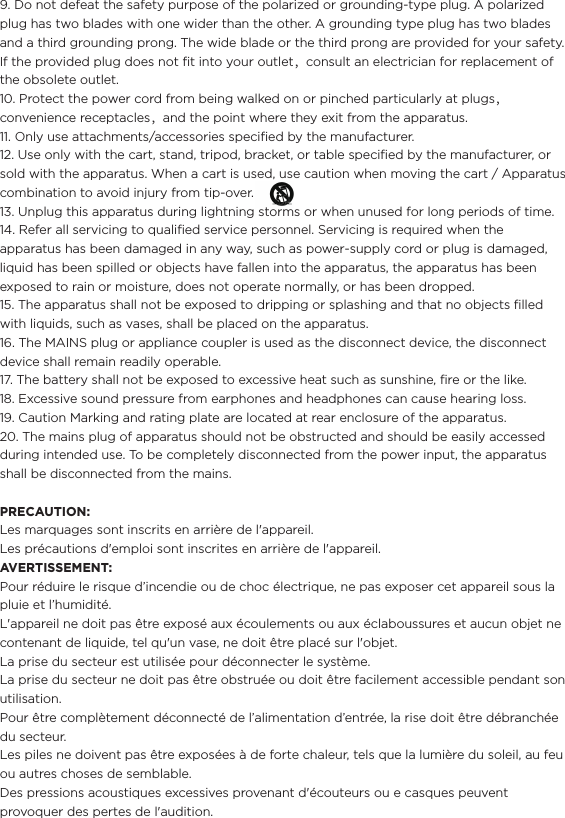 9. Do not defeat the safety purpose of the polarized or grounding-type plug. A polarized plug has two blades with one wider than the other. A grounding type plug has two blades and a third grounding prong. The wide blade or the third prong are provided for your safety. If the provided plug does not ﬁt into your outlet，consult an electrician for replacement of the obsolete outlet.10. Protect the power cord from being walked on or pinched particularly at plugs，convenience receptacles，and the point where they exit from the apparatus.11. Only use attachments/accessories speciﬁed by the manufacturer.12. Use only with the cart, stand, tripod, bracket, or table speciﬁed by the manufacturer, or sold with the apparatus. When a cart is used, use caution when moving the cart / Apparatus combination to avoid injury from tip-over.                                              13. Unplug this apparatus during lightning storms or when unused for long periods of time.14. Refer all servicing to qualiﬁed service personnel. Servicing is required when the apparatus has been damaged in any way, such as power-supply cord or plug is damaged, liquid has been spilled or objects have fallen into the apparatus, the apparatus has been exposed to rain or moisture, does not operate normally, or has been dropped.15. The apparatus shall not be exposed to dripping or splashing and that no objects ﬁlled with liquids, such as vases, shall be placed on the apparatus.16. The MAINS plug or appliance coupler is used as the disconnect device, the disconnect device shall remain readily operable.17. The battery shall not be exposed to excessive heat such as sunshine, ﬁre or the like.18. Excessive sound pressure from earphones and headphones can cause hearing loss.19. Caution Marking and rating plate are located at rear enclosure of the apparatus.20. The mains plug of apparatus should not be obstructed and should be easily accessed during intended use. To be completely disconnected from the power input, the apparatus shall be disconnected from the mains.PRECAUTION:Les marquages sont inscrits en arrière de l&apos;appareil.Les précautions d&apos;emploi sont inscrites en arrière de l&apos;appareil.AVERTISSEMENT:Pour réduire le risque d’incendie ou de choc électrique, ne pas exposer cet appareil sous la pluie et l’humidité.L&apos;appareil ne doit pas être exposé aux écoulements ou aux éclaboussures et aucun objet ne contenant de liquide, tel qu&apos;un vase, ne doit être placé sur l&apos;objet.La prise du secteur est utilisée pour déconnecter le système. La prise du secteur ne doit pas être obstruée ou doit être facilement accessible pendant son utilisation.Pour être complètement déconnecté de l’alimentation d’entrée, la rise doit être débranchée du secteur.Les piles ne doivent pas être exposées à de forte chaleur, tels que la lumière du soleil, au feu ou autres choses de semblable.Des pressions acoustiques excessives provenant d&apos;écouteurs ou e casques peuvent provoquer des pertes de l&apos;audition. 