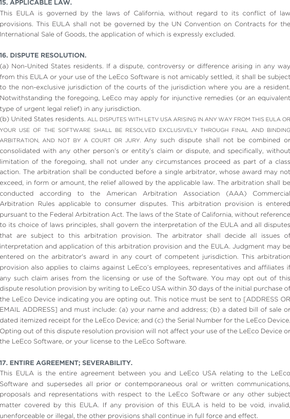 15. APPLICABLE LAW. This  EULA  is  governed  by  the  laws  of  California,  without  regard  to  its  conﬂict  of  law provisions. This EULA shall not be governed by the UN Convention on Contracts for the International Sale of Goods, the application of which is expressly excluded. 16. DISPUTE RESOLUTION.(a) Non-United States residents. If a dispute, controversy or difference arising in any way from this EULA or your use of the LeEco Software is not amicably settled, it shall be subject to the non-exclusive jurisdiction of the courts of the jurisdiction where you are a resident. Notwithstanding the foregoing, LeEco may apply for injunctive remedies (or an equivalent type of urgent legal relief) in any jurisdiction. (b) United States residents. ALL DISPUTES WITH LETV USA ARISING IN ANY WAY FROM THIS EULA OR YOUR USE OF THE SOFTWARE SHALL BE RESOLVED EXCLUSIVELY THROUGH FINAL AND BINDING ARBITRATION, AND NOT BY A COURT OR JURY. Any such dispute shall not be combined or consolidated  with  any  other  person’s  or  entity’s claim or  dispute,  and  speciﬁcally,  without limitation of the foregoing, shall not under any circumstances proceed as part of a class action. The arbitration shall be conducted before a single arbitrator, whose award may not exceed, in form or amount, the relief allowed by the applicable law. The arbitration shall be conducted according to the American Arbitration Association (AAA) Commercial Arbitration Rules applicable to consumer disputes. This arbitration provision is entered pursuant to the Federal Arbitration Act. The laws of the State of California, without reference to its choice of laws principles, shall govern the interpretation of the EULA and all disputes that are subject to this arbitration provision. The arbitrator shall decide all issues of interpretation and application of this arbitration provision and the EULA. Judgment may be entered on the arbitrator&apos;s award in any court of competent jurisdiction. This arbitration provision also applies to claims against LeEco’s employees, representatives  and afﬁliates  if any such claim arises from the licensing or use of the Software. You may opt out of this dispute resolution provision by writing to LeEco USA within 30 days of the initial purchase of the LeEco Device indicating you are opting out. This notice must be sent to [ADDRESS OR EMAIL ADDRESS] and must include: (a) your name and address; (b) a dated bill of sale or dated itemized receipt for the LeEco Device; and (c) the Serial Number for the LeEco Device. Opting out of this dispute resolution provision will not affect your use of the LeEco Device or the LeEco Software, or your license to the LeEco Software.17. ENTIRE AGREEMENT; SEVERABILITY. This EULA is the entire agreement between you and LeEco USA relating to the LeEco Software and supersedes all prior or contemporaneous oral or written communications, proposals and representations with respect to the LeEco Software or any other subject matter covered by this EULA. If any provision of this EULA is held to be void, invalid, unenforceable or illegal, the other provisions shall continue in full force and effect.