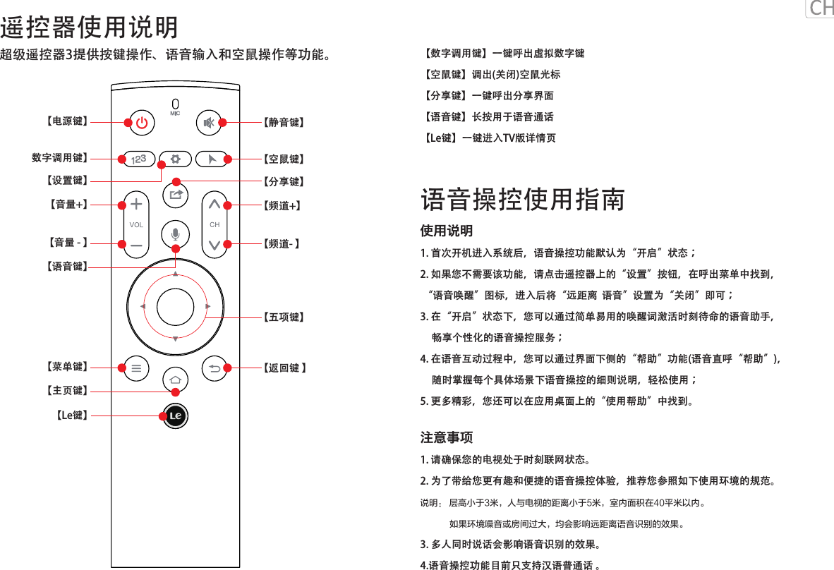 遥控器使用说明语音操控使用指南超级遥控器3提供按键操作、语音输入和空鼠操作等功能。MIC【设置键】【静音键】【空鼠键】【分享键】  【Le键】【电源键】【音量+】数字调用键】【菜单键】【主页键】【频道+】【语音键】【频道- 】【音量 - 】【返回键 】【五项键】【数字调用键】一键呼出虚拟数字键【空鼠键】调出(关闭)空鼠光标【分享键】一键呼出分享界面【语音键】长按用于语音通话【Le键】一键进入TV版详情页使用说明1. 首次开机进入系统后，语音操控功能默认为“开启”状态；2. 如果您不需要该功能，请点击遥控器上的“设置”按钮，在呼出菜单中找到， “语音唤醒”图标，进入后将“远距离  语音”设置为“关闭”即可；3. 在“开启”状态下，您可以通过简单易用的唤醒词激活时刻待命的语音助手，     畅享个性化的语音操控服务；4. 在语音互动过程中，您可以通过界面下侧的“帮助”功能(语音直呼“帮助”)，     随时掌握每个具体场景下语音操控的细则说明，轻松使用；5. 更多精彩，您还可以在应用桌面上的“使用帮助”中找到。注意事项1. 请确保您的电视处于时刻联网状态。2. 为了带给您更有趣和便捷的语音操控体验，推荐您参照如下使用环境的规范。说明： 层高小于3米，人与电视的距离小于5米，室内面积在40平米以内。            如果环境噪音或房间过大，均会影响远距离语音识别的效果。3. 多人同时说话会影响语音识别的效果。4.语音操控功能目前只支持汉语普通话 。