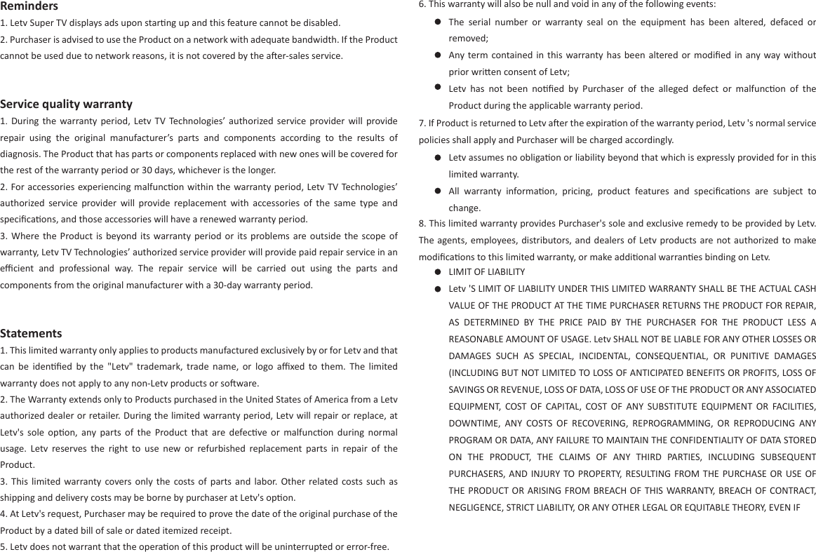 6. This warranty will also be null and void in any of the following events:The  serial  number  or  warranty  seal  on  the  equipment  has  been  altered,  defaced  or removed;Any term contained in  this  warranty has been  altered or  modiﬁed  in  any  way without prior wrien consent of Letv;Letv  has  not  been  noﬁed  by  Purchaser  of  the  alleged  defect  or  malfuncon  of  the Product during the applicable warranty period.  7. If Product is returned to Letv aer the expiraon of the warranty period, Letv &apos;s normal service policies shall apply and Purchaser will be charged accordingly. Letv assumes no obligaon or liability beyond that which is expressly provided for in this limited warranty.All  warranty  informaon,  pricing,  product  features  and  speciﬁcaons  are  subject  to change.8. This limited warranty provides Purchaser&apos;s sole and exclusive remedy to be provided by Letv. The agents, employees, distributors, and dealers of Letv products are not authorized to make modiﬁcaons to this limited warranty, or make addional warranes binding on Letv.LIMIT OF LIABILITYLetv &apos;S LIMIT OF LIABILITY UNDER THIS LIMITED WARRANTY SHALL BE THE ACTUAL CASH VALUE OF THE PRODUCT AT THE TIME PURCHASER RETURNS THE PRODUCT FOR REPAIR, AS  DETERMINED  BY  THE  PRICE  PAID  BY  THE  PURCHASER  FOR  THE  PRODUCT  LESS  A REASONABLE AMOUNT OF USAGE. Letv SHALL NOT BE LIABLE FOR ANY OTHER LOSSES OR DAMAGES  SUCH  AS  SPECIAL,  INCIDENTAL,  CONSEQUENTIAL,  OR  PUNITIVE  DAMAGES (INCLUDING BUT NOT LIMITED TO LOSS OF ANTICIPATED BENEFITS OR PROFITS, LOSS OF SAVINGS OR REVENUE, LOSS OF DATA, LOSS OF USE OF THE PRODUCT OR ANY ASSOCIATED EQUIPMENT,  COST  OF  CAPITAL,  COST  OF  ANY  SUBSTITUTE  EQUIPMENT  OR  FACILITIES, DOWNTIME,  ANY  COSTS  OF  RECOVERING,  REPROGRAMMING,  OR  REPRODUCING  ANY PROGRAM OR DATA, ANY FAILURE TO MAINTAIN THE CONFIDENTIALITY OF DATA STORED ON  THE  PRODUCT,  THE  CLAIMS  OF  ANY  THIRD  PARTIES,  INCLUDING  SUBSEQUENT PURCHASERS, AND  INJURY TO PROPERTY, RESULTING FROM THE PURCHASE OR  USE  OF THE PRODUCT OR ARISING FROM BREACH OF  THIS  WARRANTY, BREACH OF CONTRACT, NEGLIGENCE, STRICT LIABILITY, OR ANY OTHER LEGAL OR EQUITABLE THEORY, EVEN IF Reminders1. Letv Super TV displays ads upon starng up and this feature cannot be disabled.2. Purchaser is advised to use the Product on a network with adequate bandwidth. If the Product cannot be used due to network reasons, it is not covered by the aer-sales service.Service quality warranty1.  During  the  warranty  period,  Letv  TV  Technologies’ authorized service  provider  will  provide repair  using  the  original  manufacturer’s  parts  and  components  according  to  the  results  of diagnosis. The Product that has parts or components replaced with new ones will be covered for the rest of the warranty period or 30 days, whichever is the longer.2. For accessories experiencing malfuncon within the warranty period, Letv TV  Technologies’ authorized  service  provider  will  provide  replacement  with  accessories  of  the  same  type  and speciﬁcaons, and those accessories will have a renewed warranty period.3. Where the  Product is beyond its  warranty period  or  its  problems  are  outside  the  scope  of warranty, Letv TV Technologies’ authorized service provider will provide paid repair service in an eﬃcient  and  professional  way.  The  repair  service  will  be  carried  out  using  the  parts  and components from the original manufacturer with a 30-day warranty period.Statements1. This limited warranty only applies to products manufactured exclusively by or for Letv and that can  be  idenﬁed  by  the  &quot;Letv&quot;  trademark,  trade  name,  or  logo  aﬃxed  to  them.  The  limited warranty does not apply to any non-Letv products or soware.2. The Warranty extends only to Products purchased in the United States of America from a Letv authorized dealer or retailer. During the limited warranty period, Letv will repair or replace, at Letv&apos;s  sole  opon,  any  parts  of  the  Product  that  are  defecve or  malfuncon  during  normal usage.  Letv  reserves  the  right  to  use  new  or  refurbished  replacement  parts  in  repair  of  the Product.3.  This  limited  warranty covers only  the  costs  of  parts  and  labor.  Other  related costs such  as shipping and delivery costs may be borne by purchaser at Letv&apos;s opon.4. At Letv&apos;s request, Purchaser may be required to prove the date of the original purchase of the Product by a dated bill of sale or dated itemized receipt.5. Letv does not warrant that the operaon of this product will be uninterrupted or error-free.