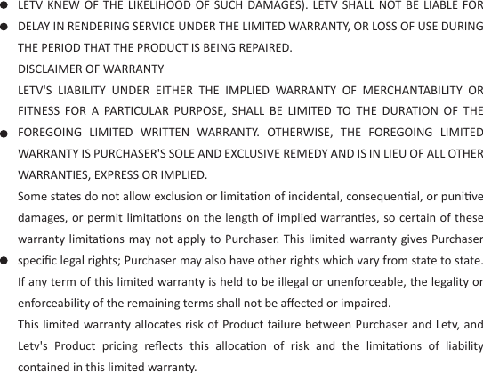  LETV KNEW  OF  THE  LIKELIHOOD  OF  SUCH  DAMAGES).  LETV  SHALL  NOT  BE  LIABLE  FOR DELAY IN RENDERING SERVICE UNDER THE LIMITED WARRANTY, OR LOSS OF USE DURING THE PERIOD THAT THE PRODUCT IS BEING REPAIRED.DISCLAIMER OF WARRANTYLETV&apos;S  LIABILITY  UNDER  EITHER  THE  IMPLIED  WARRANTY  OF  MERCHANTABILITY  OR FITNESS  FOR  A  PARTICULAR  PURPOSE,  SHALL  BE  LIMITED  TO  THE  DURATION  OF  THE FOREGOING  LIMITED  WRITTEN  WARRANTY.  OTHERWISE,  THE  FOREGOING  LIMITED WARRANTY IS PURCHASER&apos;S SOLE AND EXCLUSIVE REMEDY AND IS IN LIEU OF ALL OTHER WARRANTIES, EXPRESS OR IMPLIED.Some states do not allow exclusion or limitaon of incidental, consequenal, or punive damages, or permit limitaons on the length of implied warranes, so certain of these warranty limitaons may not apply to Purchaser. This limited warranty gives Purchaser speciﬁc legal rights; Purchaser may also have other rights which vary from state to state. If any term of this limited warranty is held to be illegal or unenforceable, the legality or enforceability of the remaining terms shall not be aﬀected or impaired.This limited warranty allocates risk of Product failure between Purchaser and Letv, and Letv&apos;s  Product  pricing  reﬂects  this  allocaon  of  risk  and  the  limitaons  of  liability contained in this limited warranty.