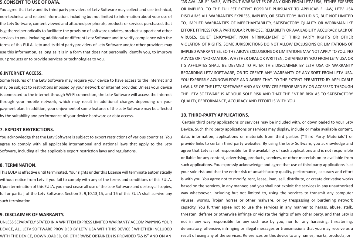 5.CONSENT TO USE OF DATA.You agree that Letv and its third party providers of Letv Soware may collect and use technical, non-technical and related informaon, including but not limited to informaon about your use of the Letv Soware, content viewed and aached peripherals, products or services purchased, that is gathered periodically to facilitate the provision of soware updates, product support and other services to you, including addional or diﬀerent Letv Soware and to verify compliance with the terms of this EULA. Letv and its third party providers of Letv Soware and/or other providers may use this informaon, as long as it is in a form that does not personally idenfy you, to improve our products or to provide services or technologies to you.6.INTERNET ACCESS.Some features of the Letv Soware may require your device to have access to the internet and may be subject to restricons imposed by your network or internet provider. Unless your device is connected to the internet through Wi-Fi connecon, the Letv Soware will access the internet through  your  mobile  network,  which  may  result  in  addional  charges  depending  on  your payment plan. In addion, your enjoyment of some features of the Letv Soware may be aﬀected by the suitability and performance of your device hardware or data access.7. EXPORT RESTRICTIONS.You acknowledge that the Letv Soware is subject to export restricons of various countries. You agree  to  comply  with  all  applicable  internaonal  and  naonal  laws  that  apply  to  the  Letv Soware, including all the applicable export restricon laws and regulaons. 8. TERMINATION. This EULA is eﬀecve unl terminated. Your rights under this License will terminate automacally without noce from Letv if you fail to comply with any of the terms and condions of this EULA. Upon terminaon of this EULA, you must cease all use of the Letv Soware and destroy all copies, full or paral, of the Letv Soware. Secon 5, 9,10,13,15, and 16 of this EULA shall survive any such terminaon.9. DISCLAIMER OF WARRANTY. UNLESS SEPARATELY STATED IN A WRITTEN EXPRESS LIMITED WARRANTY ACCOMPANYING YOUR DEVICE, ALL LETV SOFTWARE PROVIDED BY LETV USA WITH THIS DEVICE ( WHETHER INCLUDED WITH THE DEVICE, DOWNLOADED, OR OTHERWISE OBTAINED) IS PROVIDED “AS IS” AND ON AN “AS AVAILABLE” BASIS, WITHOUT WARRANTIES OF ANY KIND FROM LETV USA, EITHER EXPRESS OR  IMPLIED.  TO  THE  FULLEST  EXTENT  POSSIBLE  PURSUANT  TO  APPLICABLE  LAW,  LETV  USA DISCLAIMS ALL WARRANTIES EXPRESS, IMPLIED, OR STATUTORY, INCLUDING, BUT NOT LIMITED TO,  IMPLIED  WARRANTIES  OF  MERCHANTABILITY,  SATISFACTORY  QUALITY  OR  WORKMANLIKE EFFORT, FITNESS FOR A PARTICULAR PURPOSE, RELIABILITY OR AVAILABILITY, ACCURACY, LACK OF VIRUSES,  QUIET  ENJOYMENT,  NON  INFRINGEMENT  OF  THIRD  PARTY  RIGHTS  OR  OTHER VIOLATION OF RIGHTS. SOME JURISDICTIONS DO NOT ALLOW EXCLUSIONS OR LIMITATIONS OF IMPLIED WARRANTIES, SO THE ABOVE EXCLUSIONS OR LIMITATIONS MAY NOT APPLY TO YOU. NO ADVICE OR INFORMATION, WHETHER ORAL OR WRITTEN, OBTAINED BY YOU FROM LETV USA OR ITS  AFFILIATES  SHALL  BE  DEEMED  TO  ALTER  THIS  DISCLAIMER  BY  LETV  USA  OF  WARRANTY REGARDING LETV  SOFTWARE, OR TO CREATE ANY WARRANTY OF  ANY SORT FROM LETV  USA. YOU EXPRESSLY ACKNOWLEDGE AND AGREE THAT, TO THE EXTENT PERMITTED BY APPLICABLE LAW, USE OF THE LETV SOFTWARE AND ANY SERVICES PERFORMED BY OR ACCESSED THROUGH THE LETV SOFTWARE  IS  AT YOUR SOLE  RISK  AND  THAT THE ENTIRE RISK AS  TO SATISFACTORY QUALITY, PERFORMANCE, ACCURACY AND EFFORT IS WITH YOU.10. THIRD-PARTY APPLICATIONS.  Certain third party applicaons or services may be included with, or downloaded to your Letv Device. Such third party applicaons or services may display, include or make available content, data,  informaon,  applicaons  or  materials  from  third  pares  (“Third  Party  Materials”)  or provide links to certain third party websites. By using the Letv Soware, you acknowledge and agree that Letv is not responsible for the availability of such applicaons and is not responsible or liable for any content, adversing, products, services, or other materials on or available from such applicaons. You expressly acknowledge and agree that use of third party applicaons is at your sole risk and that the enre risk of unsasfactory quality, performance, accuracy and eﬀort is with you. You agree not to modify, rent, lease, loan, sell, distribute, or create derivave works based on the services, in any manner, and you shall not exploit the services in any unauthorized way  whatsoever,  including  but  not  limited  to,  using  the  services  to  transmit  any  computer viruses,  worms,  Trojan  horses  or  other  malware,  or  by  trespassing  or  burdening  network capacity.  You  further  agree  not  to  use  the  services  in  any  manner  to  harass,  abuse,  stalk, threaten, defame or otherwise infringe or violate the rights of any other party, and that Letv is not  in  any  way  responsible  for  any  such  use  by  you,  nor  for  any  harassing,  threatening, defamatory, oﬀensive, infringing or illegal messages or transmissions that you may receive as a result of using any of the services. References on this device to any names, marks, products, or 