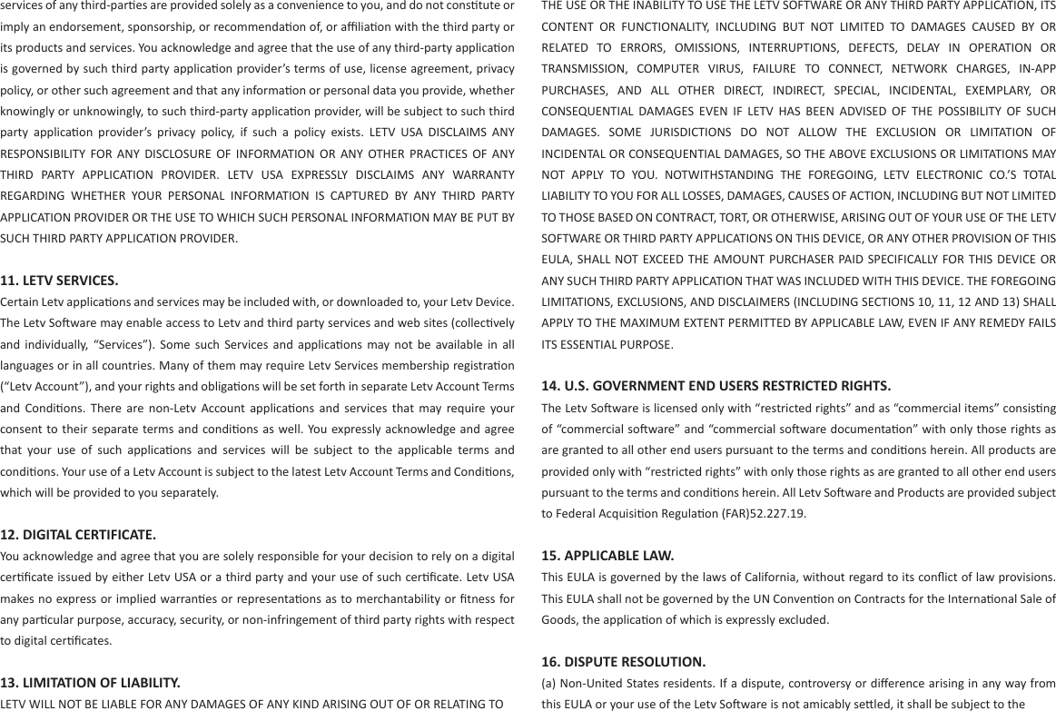 services of any third-pares are provided solely as a convenience to you, and do not constute or imply an endorsement, sponsorship, or recommendaon of, or aﬃliaon with the third party or its products and services. You acknowledge and agree that the use of any third-party applicaon is governed by such third party applicaon provider’s terms of use, license agreement, privacy policy, or other such agreement and that any informaon or personal data you provide, whether knowingly or unknowingly, to such third-party applicaon provider, will be subject to such third party  applicaon  provider’s  privacy  policy,  if  such  a  policy  exists.  LETV  USA  DISCLAIMS  ANY RESPONSIBILITY  FOR  ANY  DISCLOSURE  OF  INFORMATION  OR  ANY  OTHER  PRACTICES  OF  ANY THIRD  PARTY  APPLICATION  PROVIDER.  LETV  USA  EXPRESSLY  DISCLAIMS  ANY  WARRANTY REGARDING  WHETHER  YOUR  PERSONAL  INFORMATION  IS  CAPTURED  BY  ANY  THIRD  PARTY APPLICATION PROVIDER OR THE USE TO WHICH SUCH PERSONAL INFORMATION MAY BE PUT BY SUCH THIRD PARTY APPLICATION PROVIDER.11. LETV SERVICES. Certain Letv applicaons and services may be included with, or downloaded to, your Letv Device. The Letv Soware may enable access to Letv and third party services and web sites (collecvely and  individually, “Services”).  Some  such  Services  and  applicaons  may  not  be  available  in  all languages or in all countries. Many of them may require Letv Services membership registraon (“Letv Account”), and your rights and obligaons will be set forth in separate Letv Account Terms and  Condions.  There  are  non-Letv  Account  applicaons  and  services  that  may  require  your consent to their separate terms and condions as well. You expressly acknowledge and agree that  your  use  of  such  applicaons  and  services  will  be  subject  to  the  applicable  terms  and condions. Your use of a Letv Account is subject to the latest Letv Account Terms and Condions, which will be provided to you separately.12. DIGITAL CERTIFICATE. You acknowledge and agree that you are solely responsible for your decision to rely on a digital cerﬁcate issued by either Letv USA or a third party and your use of such cerﬁcate. Letv USA makes no express or implied warranes or representaons as to merchantability or ﬁtness for any parcular purpose, accuracy, security, or non-infringement of third party rights with respect to digital cerﬁcates. 13. LIMITATION OF LIABILITY. LETV WILL NOT BE LIABLE FOR ANY DAMAGES OF ANY KIND ARISING OUT OF OR RELATING TOTHE USE OR THE INABILITY TO USE THE LETV SOFTWARE OR ANY THIRD PARTY APPLICATION, ITS CONTENT  OR  FUNCTIONALITY,  INCLUDING  BUT  NOT  LIMITED  TO  DAMAGES  CAUSED  BY  OR RELATED  TO  ERRORS,  OMISSIONS,  INTERRUPTIONS,  DEFECTS,  DELAY  IN  OPERATION  OR TRANSMISSION,  COMPUTER  VIRUS,  FAILURE  TO  CONNECT,  NETWORK  CHARGES,  IN-APP PURCHASES,  AND  ALL  OTHER  DIRECT,  INDIRECT,  SPECIAL,  INCIDENTAL,  EXEMPLARY,  OR CONSEQUENTIAL  DAMAGES  EVEN  IF  LETV  HAS  BEEN  ADVISED  OF  THE  POSSIBILITY  OF  SUCH DAMAGES.  SOME  JURISDICTIONS  DO  NOT  ALLOW  THE  EXCLUSION  OR  LIMITATION  OF INCIDENTAL OR CONSEQUENTIAL DAMAGES, SO THE ABOVE EXCLUSIONS OR LIMITATIONS MAY NOT  APPLY  TO  YOU.  NOTWITHSTANDING  THE  FOREGOING,  LETV  ELECTRONIC  CO.’S  TOTAL LIABILITY TO YOU FOR ALL LOSSES, DAMAGES, CAUSES OF ACTION, INCLUDING BUT NOT LIMITED TO THOSE BASED ON CONTRACT, TORT, OR OTHERWISE, ARISING OUT OF YOUR USE OF THE LETV SOFTWARE OR THIRD PARTY APPLICATIONS ON THIS DEVICE, OR ANY OTHER PROVISION OF THIS EULA, SHALL NOT EXCEED THE  AMOUNT PURCHASER PAID SPECIFICALLY  FOR  THIS  DEVICE OR ANY SUCH THIRD PARTY APPLICATION THAT WAS INCLUDED WITH THIS DEVICE. THE FOREGOING LIMITATIONS, EXCLUSIONS, AND DISCLAIMERS (INCLUDING SECTIONS 10, 11, 12 AND 13) SHALL APPLY TO THE MAXIMUM EXTENT PERMITTED BY APPLICABLE LAW, EVEN IF ANY REMEDY FAILS ITS ESSENTIAL PURPOSE. 14. U.S. GOVERNMENT END USERS RESTRICTED RIGHTS.The Letv Soware is licensed only with “restricted rights” and as “commercial items” consisng of “commercial soware” and “commercial soware documentaon” with only those rights as are granted to all other end users pursuant to the terms and condions herein. All products are provided only with “restricted rights” with only those rights as are granted to all other end users pursuant to the terms and condions herein. All Letv Soware and Products are provided subject to Federal Acquision Regulaon (FAR)52.227.19. 15. APPLICABLE LAW. This EULA is governed by the laws of California, without regard to its conﬂict of law provisions. This EULA shall not be governed by the UN Convenon on Contracts for the Internaonal Sale of Goods, the applicaon of which is expressly excluded. 16. DISPUTE RESOLUTION.(a) Non-United States residents. If a dispute, controversy or diﬀerence arising in any way from this EULA or your use of the Letv Soware is not amicably seled, it shall be subject to the