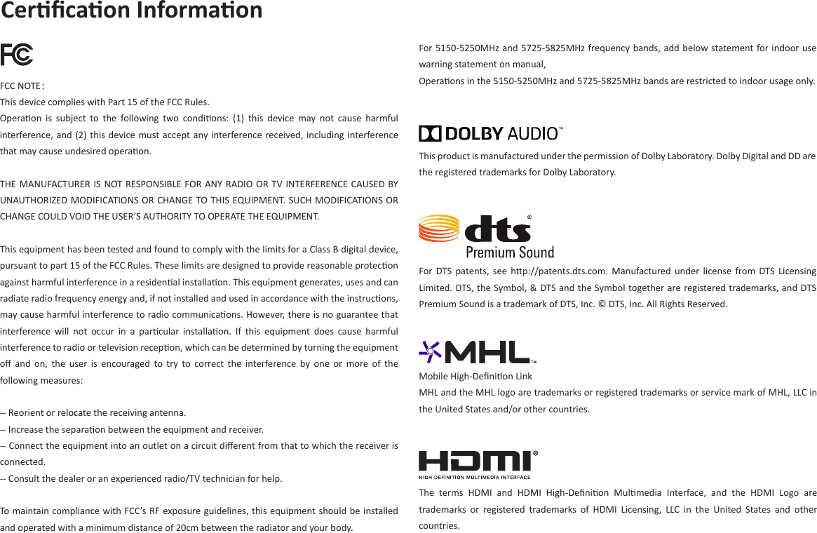 Cerﬁcaon Informaon FCC NOTE：This device complies with Part 15 of the FCC Rules.Operaon  is  subject  to  the  following  two  condions:  (1)  this  device  may  not  cause  harmful interference, and (2) this device must accept any interference received, including interference that may cause undesired operaon.THE MANUFACTURER IS NOT RESPONSIBLE FOR ANY RADIO OR TV INTERFERENCE CAUSED BY UNAUTHORIZED MODIFICATIONS OR CHANGE TO THIS EQUIPMENT. SUCH MODIFICATIONS OR CHANGE COULD VOID THE USER’S AUTHORITY TO OPERATE THE EQUIPMENT.This equipment has been tested and found to comply with the limits for a Class B digital device, pursuant to part 15 of the FCC Rules. These limits are designed to provide reasonable protecon against harmful interference in a residenal installaon. This equipment generates, uses and can radiate radio frequency energy and, if not installed and used in accordance with the instrucons, may cause harmful interference to radio communicaons. However, there is no guarantee that interference  will  not  occur  in  a  parcular  installaon.  If  this  equipment  does  cause  harmful interference to radio or television recepon, which can be determined by turning the equipment oﬀ  and  on,  the  user  is  encouraged to  try  to  correct  the  interference  by  one  or  more  of  the following measures: -- Reorient or relocate the receiving antenna. -- Increase the separaon between the equipment and receiver. -- Connect the equipment into an outlet on a circuit diﬀerent from that to which the receiver is connected. -- Consult the dealer or an experienced radio/TV technician for help.To maintain compliance with FCC’s RF exposure guidelines, this equipment should be installed and operated with a minimum distance of 20cm between the radiator and your body.For 5150-5250MHz and 5725-5825MHz frequency bands, add below statement for indoor use warning statement on manual,Operaons in the 5150-5250MHz and 5725-5825MHz bands are restricted to indoor usage only.For  DTS  patents, see  hp://patents.dts.com. Manufactured under  license  from  DTS  Licensing Limited. DTS, the Symbol, &amp; DTS and the Symbol together are registered trademarks, and DTS Premium Sound is a trademark of DTS, Inc. © DTS, Inc. All Rights Reserved.This product is manufactured under the permission of Dolby Laboratory. Dolby Digital and DD are the registered trademarks for Dolby Laboratory.Mobile High-Deﬁnion Link MHL and the MHL logo are trademarks or registered trademarks or service mark of MHL, LLC in the United States and/or other countries.The  terms  HDMI  and  HDMI  High-Deﬁnion  Mulmedia  Interface,  and  the  HDMI  Logo  are trademarks  or  registered  trademarks  of  HDMI  Licensing,  LLC  in  the  United  States  and  other countries.