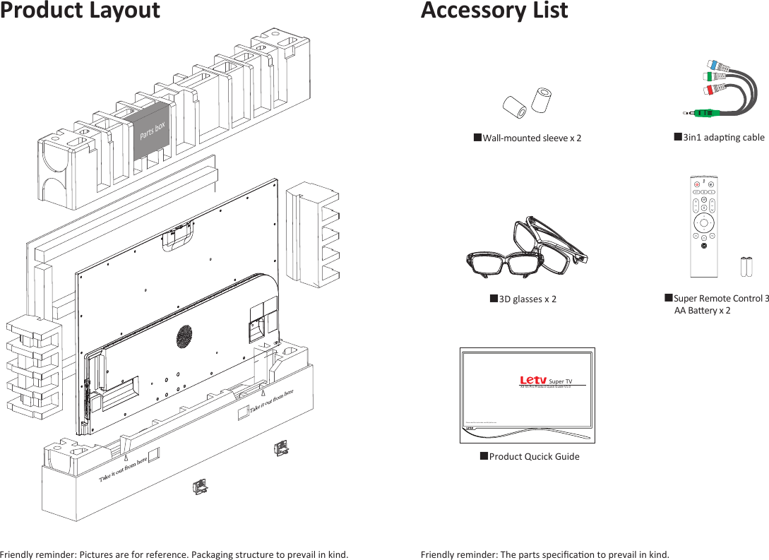 Product Layout Accessory List■Super Remote Control 3      AA Baery x 2MIC■3in1 adapng cable  ■Wall-mounted sleeve x 2■3D glasses x 2   Please read the instrucon carefully before useX3-55 Pro Product Quick Guide V1.0Super TV■Product Qucick Guide   Friendly reminder: The parts speciﬁcaon to prevail in kind. Friendly reminder: Pictures are for reference. Packaging structure to prevail in kind. Take it out from hereTake it out from hereParts box