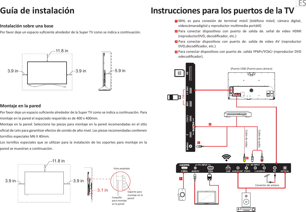 Montaje en la pared Por favor deje un espacio suﬁciente alrededor de la Super TV como se indica a connuación. Para montaje en la pared el espaciado requerido es de 400 x 400mm.  Montaje en la pared: Seleccione las piezas para montaje en la pared recomendadas en el sio oﬁcial de Letv para garanzar efectos de sonido de alto nivel. Las piezas recomendadas conenen tornillos especiales M6 X 40mm. Los  tornillos  especiales  que  se  ulizan  para  la  instalación  de  los  soportes  para  montaje  en  la pared se muestran a connuación.Instalación sobre una basePor favor deje un espacio suﬁciente alrededor de la Super TV como se indica a connuación.Guía de instalaciónMHL  es  para  conexión  de  terminal  móvil  (teléfono  móvil,  cámara  digital, videocámaradigital y reproductor mulmedia portál)Para  conectar  disposivos  con  puerto  de  salida  de.  señal  de  video  HDMI (reproductorDVD, decodiﬁcador, etc.)Para  conectar  disposivos  con  puerto  de.  salida  de  video  AV  (reproductor DVD,decodiﬁcador, etc.)Para conectar disposivos con puerto de. salida YPbPr/YCbCr (reproductor DVD odecodiﬁcador).Instrucciones para los puertos de la TVVista ampliada  Soporte para montaje en la pared  Casquillo para montaje en la pared  11.8 in3.9 in3.1 in3.9 in11.8 in3.9 in 5.9 in3.9 inCable de audioCable de videoConector de antenaUSB(Puerto USB) (Puerto para cámara)