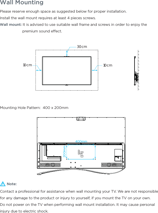 Wall MountingNote:Contact a professional for assistance when wall mounting your TV. We are not responsible for any damage to the product or injury to yourself, if you mount the TV on your own.Do not power on the TV when performing wall mount installation. It may cause personal injury due to electric shock.Please reserve enough space as suggested below for proper installation.Install the wall mount requires at least 4 pieces screws.Wall mount: It is advised to use suitable wall frame and screws in order to enjoy the                      premium sound eect.Mounting Hole Pattern:  400 x 200mm30cm10cm10cm400mm200mm