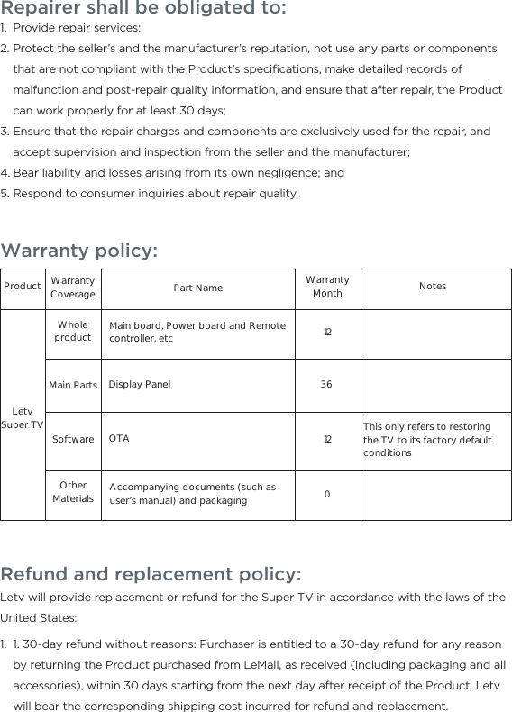 Warranty policy:ProductLetv Super TVWhole productMain PartsWarranty Coverage Part NameMain board, Power board and Remote controller, etcDisplay PanelAccompanying documents (such as user’s manual) and packagingSoftwareOther MaterialsOTA This only refers to restoring the TV to its factory default conditions1212036NotesWarranty MonthRepairer shall be obligated to:Provide repair services;Protect the seller’s and the manufacturer’s reputation, not use any parts or components that are not compliant with the Product’s speciﬁcations, make detailed records of malfunction and post-repair quality information, and ensure that after repair, the Product can work properly for at least 30 days;Ensure that the repair charges and components are exclusively used for the repair, and accept supervision and inspection from the seller and the manufacturer;Bear liability and losses arising from its own negligence; andRespond to consumer inquiries about repair quality.1.2.3.4.5.Refund and replacement policy:Letv will provide replacement or refund for the Super TV in accordance with the laws of the United States:  1. 30-day refund without reasons: Purchaser is entitled to a 30-day refund for any reason by returning the Product purchased from LeMall, as received (including packaging and all accessories), within 30 days starting from the next day after receipt of the Product. Letv will bear the corresponding shipping cost incurred for refund and replacement.1.