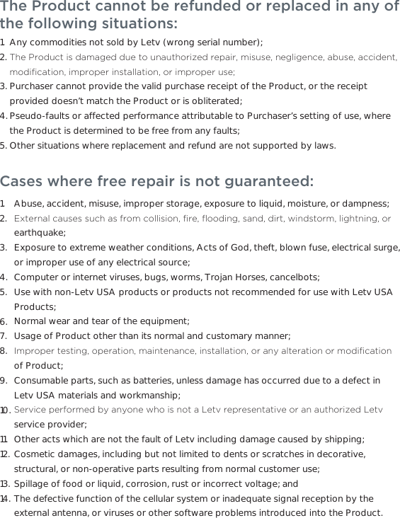 The Product cannot be refunded or replaced in any of the following situations:     Any commodities not sold by Letv (wrong serial number); 7KH3URGXFWLVGDPDJHGGXHWRXQDXWKRUL]HGUHSDLUPLVXVHQHJOLJHQFHDEXVHDFFLGHQWPRGL´FDWLRQLPSURSHULQVWDOODWLRQRULPSURSHUXVHPurchaser cannot provide the valid purchase receipt of the Product, or the receipt provided doesn’t match the Product or is obliterated;Pseudo-faults or affected performance attributable to Purchaser’s setting of use, where the Product is determined to be free from any faults; Other situations where replacement and refund are not supported by laws. 1.2.3.4.5.Cases where free repair is not guaranteed: Abuse, accident, misuse, improper storage, exposure to liquid, moisture, or dampness;([WHUQDOFDXVHVVXFKDVIURPFROOLVLRQ´UHµRRGLQJVDQGGLUWZLQGVWRUPOLJKWQLQJRUearthquake;Exposure to extreme weather conditions, Acts of God, theft, blown fuse, electrical surge, or improper use of any electrical source;Computer or internet viruses, bugs, worms, Trojan Horses, cancelbots;Use with non-Letv USA products or products not recommended for use with Letv USA Products;Normal wear and tear of the equipment;Usage of Product other than its normal and customary manner;,PSURSHUWHVWLQJRSHUDWLRQPDLQWHQDQFHLQVWDOODWLRQRUDQ\DOWHUDWLRQRUPRGL´FDWLRQof Product;Consumable parts, such as batteries, unless damage has occurred due to a defect in Letv USA materials and workmanship;6HUYLFHSHUIRUPHGE\DQ\RQHZKRLVQRWD/HWYUHSUHVHQWDWLYHRUDQDXWKRUL]HG/HWYservice provider;Other acts which are not the fault of Letv including damage caused by shipping;Cosmetic damages, including but not limited to dents or scratches in decorative, structural, or non-operative parts resulting from normal customer use;Spillage of food or liquid, corrosion, rust or incorrect voltage; andThe defective function of the cellular system or inadequate signal reception by the external antenna, or viruses or other software problems introduced into the Product.1.2.3.4.5.6.7.8.9.10.11.12.13.14.