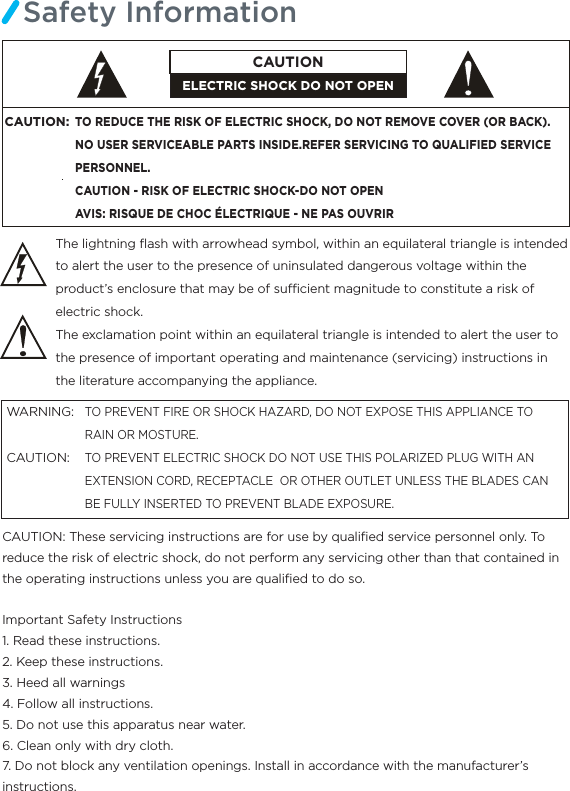 Safety InformationThe lightning ﬂash with arrowhead symbol, within an equilateral triangle is intended to alert the user to the presence of uninsulated dangerous voltage within the product’s enclosure that may be of sucient magnitude to constitute a risk of electric shock.The exclamation point within an equilateral triangle is intended to alert the user to the presence of important operating and maintenance (servicing) instructions in the literature accompanying the appliance.TO PREVENT FIRE OR SHOCK HAZARD, DO NOT EXPOSE THIS APPLIANCE TO RAIN OR MOSTURE.TO PREVENT ELECTRIC SHOCK DO NOT USE THIS POLARIZED PLUG WITH AN EXTENSION CORD, RECEPTACLE  OR OTHER OUTLET UNLESS THE BLADES CAN BE FULLY INSERTED TO PREVENT BLADE EXPOSURE.WARNING:CAUTION:  CAUTION: These servicing instructions are for use by qualiﬁed service personnel only. To reduce the risk of electric shock, do not perform any servicing other than that contained in the operating instructions unless you are qualiﬁed to do so.Important Safety Instructions1. Read these instructions.2. Keep these instructions.3. Heed all warnings4. Follow all instructions.5. Do not use this apparatus near water.6. Clean only with dry cloth.7. Do not block any ventilation openings. Install in accordance with the manufacturer’s instructions.CAUTION:TO REDUCE THE RISK OF ELECTRIC SHOCK, DO NOT REMOVE COVER (OR BACK).NO USER SERVICEABLE PARTS INSIDE.REFER SERVICING TO QUALIFIED SERVICE PERSONNEL.CAUTION - RISK OF ELECTRIC SHOCK-DO NOT OPENAVIS: RISQUE DE CHOC ÉLECTRIQUE - NE PAS OUVRIRELECTRIC SHOCK DO NOT OPENCAUTION