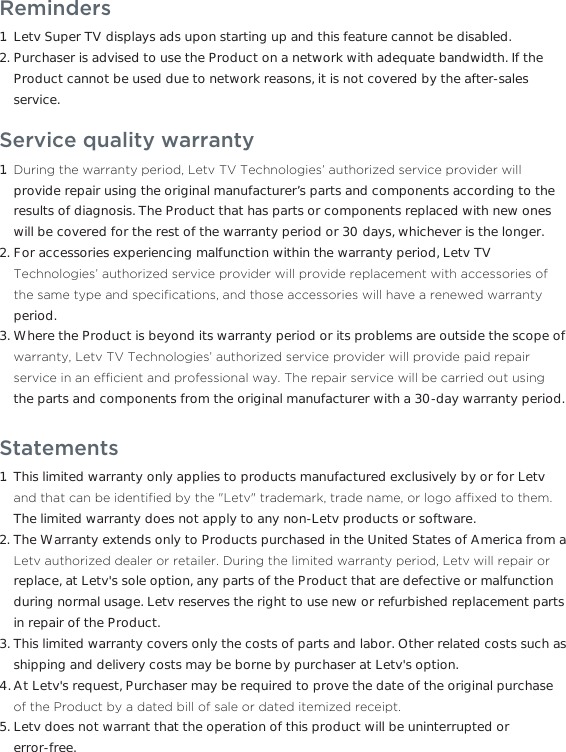 Reminders Letv Super TV displays ads upon starting up and this feature cannot be disabled.Purchaser is advised to use the Product on a network with adequate bandwidth. If the Product cannot be used due to network reasons, it is not covered by the after-sales service.1.2.Service quality warranty&apos;XULQJWKHZDUUDQW\SHULRG/HWY797HFKQRORJLHVDXWKRUL]HGVHUYLFHSURYLGHUZLOOprovide repair using the original manufacturer’s parts and components according to the results of diagnosis. The Product that has parts or components replaced with new ones will be covered for the rest of the warranty period or 30 days, whichever is the longer.For accessories experiencing malfunction within the warranty period, Letv TV 7HFKQRORJLHVDXWKRUL]HGVHUYLFHSURYLGHUZLOOSURYLGHUHSODFHPHQWZLWKDFFHVVRULHVRIWKHVDPHW\SHDQGVSHFL´FDWLRQVDQGWKRVHDFFHVVRULHVZLOOKDYHDUHQHZHGZDUUDQW\period.Where the Product is beyond its warranty period or its problems are outside the scope of ZDUUDQW\/HWY797HFKQRORJLHVDXWKRUL]HGVHUYLFHSURYLGHUZLOOSURYLGHSDLGUHSDLUVHUYLFHLQDQHI´FLHQWDQGSURIHVVLRQDOZD\7KHUHSDLUVHUYLFHZLOOEHFDUULHGRXWXVLQJthe parts and components from the original manufacturer with a 30-day warranty period.1.2.3.StatementsThis limited warranty only applies to products manufactured exclusively by or for Letv DQGWKDWFDQEHLGHQWL´HGE\WKH/HWYWUDGHPDUNWUDGHQDPHRUORJRDI´[HGWRWKHPThe limited warranty does not apply to any non-Letv products or software.The Warranty extends only to Products purchased in the United States of America from a /HWYDXWKRUL]HGGHDOHURUUHWDLOHU&apos;XULQJWKHOLPLWHGZDUUDQW\SHULRG/HWYZLOOUHSDLURUreplace, at Letv&apos;s sole option, any parts of the Product that are defective or malfunction during normal usage. Letv reserves the right to use new or refurbished replacement parts in repair of the Product.This limited warranty covers only the costs of parts and labor. Other related costs such as shipping and delivery costs may be borne by purchaser at Letv&apos;s option.At Letv&apos;s request, Purchaser may be required to prove the date of the original purchase RIWKH3URGXFWE\DGDWHGELOORIVDOHRUGDWHGLWHPL]HGUHFHLSWLetv does not warrant that the operation of this product will be uninterrupted or error-free.1.2.3.4.5.