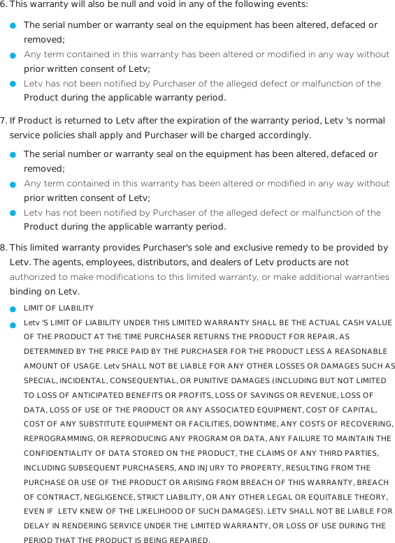 This warranty will also be null and void in any of the following events:6.The serial number or warranty seal on the equipment has been altered, defaced or removed;$Q\WHUPFRQWDLQHGLQWKLVZDUUDQW\KDVEHHQDOWHUHGRUPRGL´HGLQDQ\ZD\ZLWKRXWprior written consent of Letv;/HWYKDVQRWEHHQQRWL´HGE\3XUFKDVHURIWKHDOOHJHGGHIHFWRUPDOIXQFWLRQRIWKHProduct during the applicable warranty period.  If Product is returned to Letv after the expiration of the warranty period, Letv &apos;s normal service policies shall apply and Purchaser will be charged accordingly. 7.The serial number or warranty seal on the equipment has been altered, defaced or removed;$Q\WHUPFRQWDLQHGLQWKLVZDUUDQW\KDVEHHQDOWHUHGRUPRGL´HGLQDQ\ZD\ZLWKRXWprior written consent of Letv;/HWYKDVQRWEHHQQRWL´HGE\3XUFKDVHURIWKHDOOHJHGGHIHFWRUPDOIXQFWLRQRIWKHProduct during the applicable warranty period.  This limited warranty provides Purchaser&apos;s sole and exclusive remedy to be provided by Letv. The agents, employees, distributors, and dealers of Letv products are not DXWKRUL]HGWRPDNHPRGL´FDWLRQVWRWKLVOLPLWHGZDUUDQW\RUPDNHDGGLWLRQDOZDUUDQWLHVbinding on Letv.8.LIMIT OF LIABILITYLetv &apos;S LIMIT OF LIABILITY UNDER THIS LIMITED WARRANTY SHALL BE THE ACTUAL CASH VALUE OF THE PRODUCT AT THE TIME PURCHASER RETURNS THE PRODUCT FOR REPAIR, AS DETERMINED BY THE PRICE PAID BY THE PURCHASER FOR THE PRODUCT LESS A REASONABLE AMOUNT OF USAGE. Letv SHALL NOT BE LIABLE FOR ANY OTHER LOSSES OR DAMAGES SUCH AS SPECIAL, INCIDENTAL, CONSEQUENTIAL, OR PUNITIVE DAMAGES (INCLUDING BUT NOT LIMITED TO LOSS OF ANTICIPATED BENEFITS OR PROFITS, LOSS OF SAVINGS OR REVENUE, LOSS OF DATA, LOSS OF USE OF THE PRODUCT OR ANY ASSOCIATED EQUIPMENT, COST OF CAPITAL, COST OF ANY SUBSTITUTE EQUIPMENT OR FACILITIES, DOWNTIME, ANY COSTS OF RECOVERING, REPROGRAMMING, OR REPRODUCING ANY PROGRAM OR DATA, ANY FAILURE TO MAINTAIN THE CONFIDENTIALITY OF DATA STORED ON THE PRODUCT, THE CLAIMS OF ANY THIRD PARTIES, INCLUDING SUBSEQUENT PURCHASERS, AND INJURY TO PROPERTY, RESULTING FROM THE PURCHASE OR USE OF THE PRODUCT OR ARISING FROM BREACH OF THIS WARRANTY, BREACH OF CONTRACT, NEGLIGENCE, STRICT LIABILITY, OR ANY OTHER LEGAL OR EQUITABLE THEORY, EVEN IF  LETV KNEW OF THE LIKELIHOOD OF SUCH DAMAGES). LETV SHALL NOT BE LIABLE FOR DELAY IN RENDERING SERVICE UNDER THE LIMITED WARRANTY, OR LOSS OF USE DURING THE PERIOD THAT THE PRODUCT IS BEING REPAIRED.