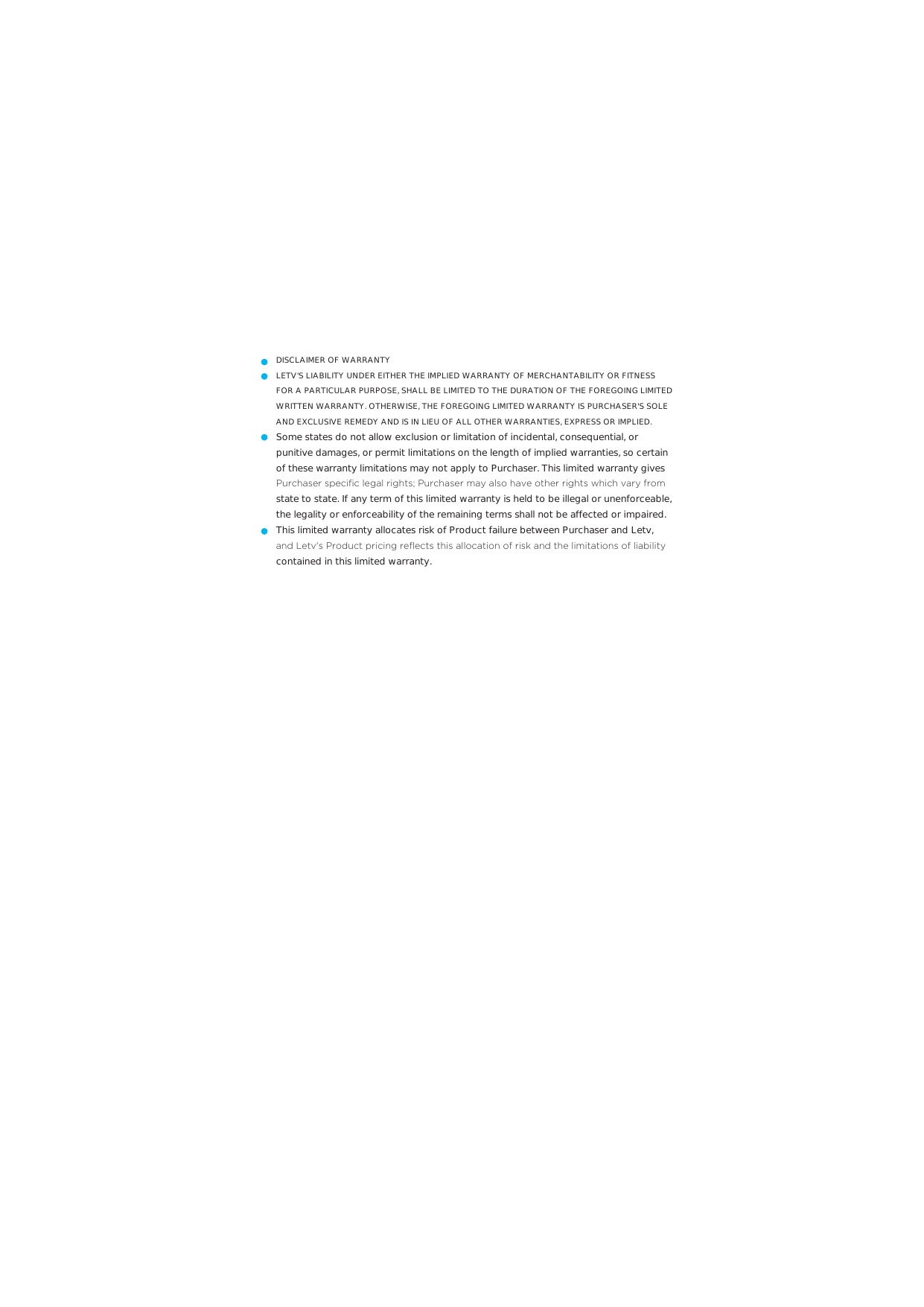 DISCLAIMER OF WARRANTYLETV&apos;S LIABILITY UNDER EITHER THE IMPLIED WARRANTY OF MERCHANTABILITY OR FITNESS FOR A PARTICULAR PURPOSE, SHALL BE LIMITED TO THE DURATION OF THE FOREGOING LIMITED WRITTEN WARRANTY. OTHERWISE, THE FOREGOING LIMITED WARRANTY IS PURCHASER&apos;S SOLE AND EXCLUSIVE REMEDY AND IS IN LIEU OF ALL OTHER WARRANTIES, EXPRESS OR IMPLIED.Some states do not allow exclusion or limitation of incidental, consequential, or punitive damages, or permit limitations on the length of implied warranties, so certain of these warranty limitations may not apply to Purchaser. This limited warranty gives 3XUFKDVHUVSHFL´FOHJDOULJKWV3XUFKDVHUPD\DOVRKDYHRWKHUULJKWVZKLFKYDU\IURPstate to state. If any term of this limited warranty is held to be illegal or unenforceable, the legality or enforceability of the remaining terms shall not be affected or impaired.This limited warranty allocates risk of Product failure between Purchaser and Letv, DQG/HWYV3URGXFWSULFLQJUHµHFWVWKLVDOORFDWLRQRIULVNDQGWKHOLPLWDWLRQVRIOLDELOLW\contained in this limited warranty.