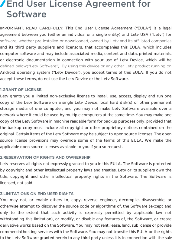 IMPORTANT. READ CAREFULLY: This End User License Agreement (“EULA”) is a legal agreement between you (either an individual or a single entity) and Letv USA (“Letv”) for VRIWZDUHZKHWKHUSUHLQVWDOOHGRUGRZQORDGHGRZQHGE\/HWYDQGLWVDI´OLDWHGFRPSDQLHVand its third party suppliers and licensors, that accompanies this EULA, which includes computer software and may include associated media, content and data, printed materials, or electronic documentation in connection with your use of Letv Device, which will be GH´QHGEHORZª/HWY6RIWZDUH«%\XVLQJWKLVGHYLFHRUDQ\RWKHU/HWYSURGXFWUXQQLQJRQAndroid operating system (“Letv Device”), you accept terms of this EULA. If you do not accept these terms, do not use the Letv Device or the Letv Software.1.GRANT OF LICENSE.Letv grants you a limited non-exclusive license to install, use, access, display and run one copy of the Letv Software on a single Letv Device, local hard disk(s) or other permanent storage media of one computer, and you may not make Letv Software available over a network where it could be used by multiple computers at the same time. You may make one copy of the Letv Software in machine readable form for backup purposes only; provided that the backup copy must include all copyright or other proprietary notices contained on the original. Certain items of the Letv Software may be subject to open source licenses. The open source license provisions may override some of the terms of this EULA. We make the applicable open source licenses available to you if you so request.2.RESERVATION OF RIGHTS AND OWNERSHIP.Letv reserves all rights not expressly granted to you in this EULA. The Software is protected by copyright and other intellectual property laws and treaties. Letv or its suppliers own the title, copyright and other intellectual property rights in the Software. The Software is licensed, not sold. 3.LIMITATIONS ON END USER RIGHTS.You may not, or enable others to, copy, reverse engineer, decompile, disassemble, or otherwise attempt to discover the source code or algorithms of, the Software (except and only to the extent that such activity is expressly permitted by applicable law not withstanding this limitation), or modify, or disable any features of, the Software, or create derivative works based on the Software. You may not rent, lease, lend, sublicense or provide commercial hosting services with the Software. You may not transfer this EULA or the rights to the Letv Software granted herein to any third party unless it is in connection with the saleEnd User License Agreement for Software