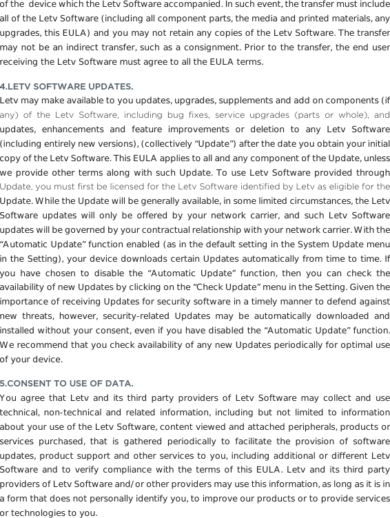 of the  device which the Letv Software accompanied. In such event, the transfer must include all of the Letv Software (including all component parts, the media and printed materials, any upgrades, this EULA) and you may not retain any copies of the Letv Software. The transfer may not be an indirect transfer, such as a consignment. Prior to the transfer, the end user receiving the Letv Software must agree to all the EULA terms. 4.LETV SOFTWARE UPDATES.Letv may make available to you updates, upgrades, supplements and add on components (if DQ\ RI WKH /HWY 6RIWZDUH LQFOXGLQJ EXJ ´[HV VHUYLFH XSJUDGHV SDUWV RU ZKROH DQGupdates, enhancements and feature improvements or deletion to any Letv Software (including entirely new versions), (collectively “Update”) after the date you obtain your initial copy of the Letv Software. This EULA applies to all and any component of the Update, unless we provide other terms along with such Update. To use Letv Software provided through 8SGDWH\RXPXVW´UVWEHOLFHQVHGIRUWKH/HWY6RIWZDUHLGHQWL´HGE\/HWYDVHOLJLEOHIRUWKHUpdate. While the Update will be generally available, in some limited circumstances, the Letv Software updates will only be offered by your network carrier, and such Letv Software updates will be governed by your contractual relationship with your network carrier. With the “Automatic Update” function enabled (as in the default setting in the System Update menu in the Setting), your device downloads certain Updates automatically from time to time. If you have chosen to disable the “Automatic Update” function, then you can check the availability of new Updates by clicking on the “Check Update” menu in the Setting. Given the importance of receiving Updates for security software in a timely manner to defend against new threats, however, security-related Updates may be automatically downloaded and installed without your consent, even if you have disabled the “Automatic Update” function. We recommend that you check availability of any new Updates periodically for optimal use of your device. 5.CONSENT TO USE OF DATA.You agree that Letv and its third party providers of Letv Software may collect and use technical, non-technical and related information, including but not limited to information about your use of the Letv Software, content viewed and attached peripherals, products or services purchased, that is gathered periodically to facilitate the provision of software updates, product support and other services to you, including additional or different Letv Software and to verify compliance with the terms of this EULA. Letv and its third party providers of Letv Software and/or other providers may use this information, as long as it is in a form that does not personally identify you, to improve our products or to provide services or technologies to you.