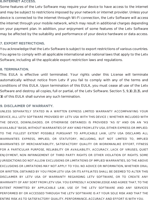 6.INTERNET ACCESS.Some features of the Letv Software may require your device to have access to the internet and may be subject to restrictions imposed by your network or internet provider. Unless your device is connected to the internet through Wi-Fi connection, the Letv Software will access the internet through your mobile network, which may result in additional charges depending on your payment plan. In addition, your enjoyment of some features of the Letv Software may be affected by the suitability and performance of your device hardware or data access.7. EXPORT RESTRICTIONS.You acknowledge that the Letv Software is subject to export restrictions of various countries. You agree to comply with all applicable international and national laws that apply to the Letv Software, including all the applicable export restriction laws and regulations. 8. TERMINATION. This EULA is effective until terminated. Your rights under this License will terminate automatically without notice from Letv if you fail to comply with any of the terms and conditions of this EULA. Upon termination of this EULA, you must cease all use of the Letv Software and destroy all copies, full or partial, of the Letv Software. Section 5, 9,10,13,15, and 16 of this EULA shall survive any such termination.9. DISCLAIMER OF WARRANTY. UNLESS SEPARATELY STATED IN A WRITTEN EXPRESS LIMITED WARRANTY ACCOMPANYING YOUR DEVICE, ALL LETV SOFTWARE PROVIDED BY LETV USA WITH THIS DEVICE ( WHETHER INCLUDED WITH THE DEVICE, DOWNLOADED, OR OTHERWISE OBTAINED) IS PROVIDED “AS IS” AND ON AN “AS AVAILABLE” BASIS, WITHOUT WARRANTIES OF ANY KIND FROM LETV USA, EITHER EXPRESS OR IMPLIED. TO THE FULLEST EXTENT POSSIBLE PURSUANT TO APPLICABLE LAW, LETV USA DISCLAIMS ALL WARRANTIES EXPRESS, IMPLIED, OR STATUTORY, INCLUDING, BUT NOT LIMITED TO, IMPLIED WARRANTIES OF MERCHANTABILITY, SATISFACTORY QUALITY OR WORKMANLIKE EFFORT, FITNESS FOR A PARTICULAR PURPOSE, RELIABILITY OR AVAILABILITY, ACCURACY, LACK OF VIRUSES, QUIET ENJOYMENT, NON INFRINGEMENT OF THIRD PARTY RIGHTS OR OTHER VIOLATION OF RIGHTS. SOME JURISDICTIONS DO NOT ALLOW EXCLUSIONS OR LIMITATIONS OF IMPLIED WARRANTIES, SO THE ABOVE EXCLUSIONS OR LIMITATIONS MAY NOT APPLY TO YOU. NO ADVICE OR INFORMATION, WHETHER ORAL OR WRITTEN, OBTAINED BY YOU FROM LETV USA OR ITS AFFILIATES SHALL BE DEEMED TO ALTER THIS DISCLAIMER BY LETV USA OF WARRANTY REGARDING LETV SOFTWARE, OR TO CREATE ANY WARRANTY OF ANY SORT FROM LETV USA. YOU EXPRESSLY ACKNOWLEDGE AND AGREE THAT, TO THE EXTENT PERMITTED BY APPLICABLE LAW, USE OF THE LETV SOFTWARE AND ANY SERVICES PERFORMED BY OR ACCESSED THROUGH THE LETV SOFTWARE IS AT YOUR SOLE RISK AND THAT THE ENTIRE RISK AS TO SATISFACTORY QUALITY, PERFORMANCE, ACCURACY AND EFFORT IS WITH YOU.