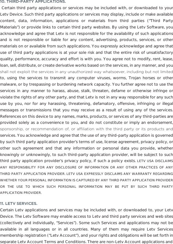 10. THIRD-PARTY APPLICATIONS.  Certain third party applications or services may be included with, or downloaded to your Letv Device. Such third party applications or services may display, include or make available content, data, information, applications or materials from third parties (“Third Party Materials”) or provide links to certain third party websites. By using the Letv Software, you acknowledge and agree that Letv is not responsible for the availability of such applications and is not responsible or liable for any content, advertising, products, services, or other materials on or available from such applications. You expressly acknowledge and agree that use of third party applications is at your sole risk and that the entire risk of unsatisfactory quality, performance, accuracy and effort is with you. You agree not to modify, rent, lease, loan, sell, distribute, or create derivative works based on the services, in any manner, and you VKDOOQRWH[SORLWWKHVHUYLFHVLQDQ\XQDXWKRUL]HGZD\ZKDWVRHYHULQFOXGLQJEXWQRWOLPLWHGto, using the services to transmit any computer viruses, worms, Trojan horses or other malware, or by trespassing or burdening network capacity. You further agree not to use the services in any manner to harass, abuse, stalk, threaten, defame or otherwise infringe or violate the rights of any other party, and that Letv is not in any way responsible for any such use by you, nor for any harassing, threatening, defamatory, offensive, infringing or illegal messages or transmissions that you may receive as a result of using any of the services. References on this device to any names, marks, products, or services of any third-parties are provided solely as a convenience to you, and do not constitute or imply an endorsement, VSRQVRUVKLS RU UHFRPPHQGDWLRQ RI RU DI´OLDWLRQ ZLWK WKH WKLUG SDUW\ RU LWV SURGXFWV DQGservices. You acknowledge and agree that the use of any third-party application is governed by such third party application provider’s terms of use, license agreement, privacy policy, or other such agreement and that any information or personal data you provide, whether knowingly or unknowingly, to such third-party application provider, will be subject to such third party application provider’s privacy policy, if such a policy exists. LETV USA DISCLAIMS ANY RESPONSIBILITY FOR ANY DISCLOSURE OF INFORMATION OR ANY OTHER PRACTICES OF ANY THIRD PARTY APPLICATION PROVIDER. LETV USA EXPRESSLY DISCLAIMS ANY WARRANTY REGARDING WHETHER YOUR PERSONAL INFORMATION IS CAPTURED BY ANY THIRD PARTY APPLICATION PROVIDER OR THE USE TO WHICH SUCH PERSONAL INFORMATION MAY BE PUT BY SUCH THIRD PARTY APPLICATION PROVIDER.11. LETV SERVICES. Certain Letv applications and services may be included with, or downloaded to, your Letv Device. The Letv Software may enable access to Letv and third party services and web sites (collectively and individually, “Services”). Some such Services and applications may not be available in all languages or in all countries. Many of them may require Letv Services membership registration (“Letv Account”), and your rights and obligations will be set forth in separate Letv Account Terms and Conditions. There are non-Letv Account applications and 