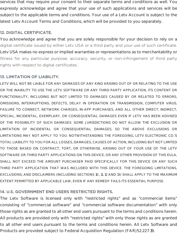 services that may require your consent to their separate terms and conditions as well. You expressly acknowledge and agree that your use of such applications and services will be subject to the applicable terms and conditions. Your use of a Letv Account is subject to the latest Letv Account Terms and Conditions, which will be provided to you separately.12. DIGITAL CERTIFICATE. You acknowledge and agree that you are solely responsible for your decision to rely on a GLJLWDOFHUWL´FDWHLVVXHGE\HLWKHU/HWY86$RUDWKLUGSDUW\DQG\RXUXVHRIVXFKFHUWL´FDWHLetv USA makes no express or implied warranties or representations as to merchantability or ´WQHVV IRU DQ\ SDUWLFXODU SXUSRVH DFFXUDF\ VHFXULW\ RU QRQLQIULQJHPHQW RI WKLUG SDUW\ULJKWVZLWKUHVSHFWWRGLJLWDOFHUWL´FDWHV13. LIMITATION OF LIABILITY. LETV WILL NOT BE LIABLE FOR ANY DAMAGES OF ANY KIND ARISING OUT OF OR RELATING TO THE USE OR THE INABILITY TO USE THE LETV SOFTWARE OR ANY THIRD PARTY APPLICATION, ITS CONTENT OR FUNCTIONALITY, INCLUDING BUT NOT LIMITED TO DAMAGES CAUSED BY OR RELATED TO ERRORS, OMISSIONS, INTERRUPTIONS, DEFECTS, DELAY IN OPERATION OR TRANSMISSION, COMPUTER VIRUS, FAILURE TO CONNECT, NETWORK CHARGES, IN-APP PURCHASES, AND ALL OTHER DIRECT, INDIRECT, SPECIAL, INCIDENTAL, EXEMPLARY, OR CONSEQUENTIAL DAMAGES EVEN IF LETV HAS BEEN ADVISED OF THE POSSIBILITY OF SUCH DAMAGES. SOME JURISDICTIONS DO NOT ALLOW THE EXCLUSION OR LIMITATION OF INCIDENTAL OR CONSEQUENTIAL DAMAGES, SO THE ABOVE EXCLUSIONS OR LIMITATIONS MAY NOT APPLY TO YOU. NOTWITHSTANDING THE FOREGOING, LETV ELECTRONIC CO.’S TOTAL LIABILITY TO YOU FOR ALL LOSSES, DAMAGES, CAUSES OF ACTION, INCLUDING BUT NOT LIMITED TO THOSE BASED ON CONTRACT, TORT, OR OTHERWISE, ARISING OUT OF YOUR USE OF THE LETV SOFTWARE OR THIRD PARTY APPLICATIONS ON THIS DEVICE, OR ANY OTHER PROVISION OF THIS EULA, SHALL NOT EXCEED THE AMOUNT PURCHASER PAID SPECIFICALLY FOR THIS DEVICE OR ANY SUCH THIRD PARTY APPLICATION THAT WAS INCLUDED WITH THIS DEVICE. THE FOREGOING LIMITATIONS, EXCLUSIONS, AND DISCLAIMERS (INCLUDING SECTIONS 10, 11, 12 AND 13) SHALL APPLY TO THE MAXIMUM EXTENT PERMITTED BY APPLICABLE LAW, EVEN IF ANY REMEDY FAILS ITS ESSENTIAL PURPOSE. 14. U.S. GOVERNMENT END USERS RESTRICTED RIGHTS.The Letv Software is licensed only with “restricted rights” and as “commercial items” consisting of “commercial software” and “commercial software documentation” with only those rights as are granted to all other end users pursuant to the terms and conditions herein. All products are provided only with “restricted rights” with only those rights as are granted to all other end users pursuant to the terms and conditions herein. All Letv Software and Products are provided subject to Federal Acquisition Regulation (FAR)52.227.19. 