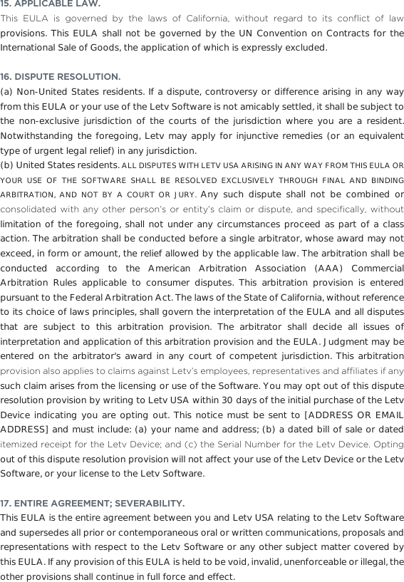 15. APPLICABLE LAW. 7KLV (8/$ LV JRYHUQHG E\ WKH ODZV RI &amp;DOLIRUQLD ZLWKRXW UHJDUG WR LWV FRQµLFW RI ODZprovisions. This EULA shall not be governed by the UN Convention on Contracts for the International Sale of Goods, the application of which is expressly excluded. 16. DISPUTE RESOLUTION.(a) Non-United States residents. If a dispute, controversy or difference arising in any way from this EULA or your use of the Letv Software is not amicably settled, it shall be subject to the non-exclusive jurisdiction of the courts of the jurisdiction where you are a resident. Notwithstanding the foregoing, Letv may apply for injunctive remedies (or an equivalent type of urgent legal relief) in any jurisdiction. (b) United States residents. ALL DISPUTES WITH LETV USA ARISING IN ANY WAY FROM THIS EULA OR YOUR USE OF THE SOFTWARE SHALL BE RESOLVED EXCLUSIVELY THROUGH FINAL AND BINDING ARBITRATION, AND NOT BY A COURT OR JURY. Any such dispute shall not be combined or FRQVROLGDWHG ZLWK DQ\ RWKHU SHUVRQV RU HQWLW\V FODLP RU GLVSXWH DQG VSHFL´FDOO\ ZLWKRXWlimitation of the foregoing, shall not under any circumstances proceed as part of a class action. The arbitration shall be conducted before a single arbitrator, whose award may not exceed, in form or amount, the relief allowed by the applicable law. The arbitration shall be conducted according to the American Arbitration Association (AAA) Commercial Arbitration Rules applicable to consumer disputes. This arbitration provision is entered pursuant to the Federal Arbitration Act. The laws of the State of California, without reference to its choice of laws principles, shall govern the interpretation of the EULA and all disputes that are subject to this arbitration provision. The arbitrator shall decide all issues of interpretation and application of this arbitration provision and the EULA. Judgment may be entered on the arbitrator&apos;s award in any court of competent jurisdiction. This arbitration SURYLVLRQDOVRDSSOLHVWRFODLPVDJDLQVW/HWYVHPSOR\HHVUHSUHVHQWDWLYHVDQGDI´OLDWHVLIDQ\such claim arises from the licensing or use of the Software. You may opt out of this dispute resolution provision by writing to Letv USA within 30 days of the initial purchase of the Letv Device indicating you are opting out. This notice must be sent to [ADDRESS OR EMAIL ADDRESS] and must include: (a) your name and address; (b) a dated bill of sale or dated LWHPL]HGUHFHLSWIRUWKH/HWY&apos;HYLFHDQGFWKH6HULDO1XPEHUIRUWKH/HWY&apos;HYLFH2SWLQJout of this dispute resolution provision will not affect your use of the Letv Device or the Letv Software, or your license to the Letv Software.17. ENTIRE AGREEMENT; SEVERABILITY. This EULA is the entire agreement between you and Letv USA relating to the Letv Software and supersedes all prior or contemporaneous oral or written communications, proposals and representations with respect to the Letv Software or any other subject matter covered by this EULA. If any provision of this EULA is held to be void, invalid, unenforceable or illegal, the other provisions shall continue in full force and effect.