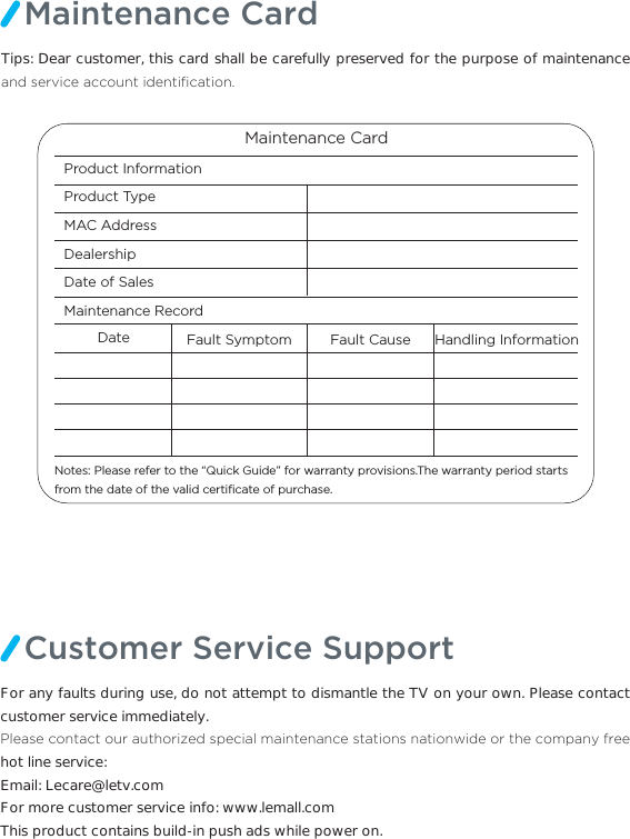 Maintenance CardTips: Dear customer, this card shall be carefully preserved for the purpose of maintenance DQGVHUYLFHDFFRXQWLGHQWL´FDWLRQMaintenance CardProduct Information Product Type MAC Address DealershipDate of SalesMaintenance Record Date Fault Symptom Fault Cause Handling InformationNotes: Please refer to the “Quick Guide” for warranty provisions.The warranty period starts from the date of the valid certiﬁcate of purchase. Customer Service SupportFor any faults during use, do not attempt to dismantle the TV on your own. Please contact customer service immediately.3OHDVHFRQWDFWRXUDXWKRUL]HGVSHFLDOPDLQWHQDQFHVWDWLRQVQDWLRQZLGHRUWKHFRPSDQ\IUHHhot line service:  Email: Lecare@letv.comFor more customer service info: www.lemall.comThis product contains build-in push ads while power on.