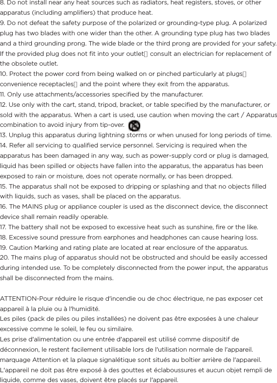 8. Do not install near any heat sources such as radiators, heat registers, stoves, or other apparatus (including ampliﬁers) that produce heat.9. Do not defeat the safety purpose of the polarized or grounding-type plug. A polarized plug has two blades with one wider than the other. A grounding type plug has two blades and a third grounding prong. The wide blade or the third prong are provided for your safety. If the provided plug does not ﬁt into your outlet，consult an electrician for replacement of the obsolete outlet.10. Protect the power cord from being walked on or pinched particularly at plugs，convenience receptacles，and the point where they exit from the apparatus.11. Only use attachments/accessories speciﬁed by the manufacturer.12. Use only with the cart, stand, tripod, bracket, or table speciﬁed by the manufacturer, or sold with the apparatus. When a cart is used, use caution when moving the cart / Apparatus combination to avoid injury from tip-over.                                              13. Unplug this apparatus during lightning storms or when unused for long periods of time.14. Refer all servicing to qualiﬁed service personnel. Servicing is required when the apparatus has been damaged in any way, such as power-supply cord or plug is damaged, liquid has been spilled or objects have fallen into the apparatus, the apparatus has been exposed to rain or moisture, does not operate normally, or has been dropped.15. The apparatus shall not be exposed to dripping or splashing and that no objects ﬁlled with liquids, such as vases, shall be placed on the apparatus.16. The MAINS plug or appliance coupler is used as the disconnect device, the disconnect device shall remain readily operable.17. The battery shall not be exposed to excessive heat such as sunshine, ﬁre or the like.18. Excessive sound pressure from earphones and headphones can cause hearing loss.19. Caution Marking and rating plate are located at rear enclosure of the apparatus.20. The mains plug of apparatus should not be obstructed and should be easily accessed during intended use. To be completely disconnected from the power input, the apparatus shall be disconnected from the mains.ATTENTION-Pour réduire le risque d&apos;incendie ou de choc électrique, ne pas exposer cet appareil à la pluie ou à l&apos;humidité.Les piles (pack de piles ou piles installées) ne doivent pas être exposées à une chaleur excessive comme le soleil, le feu ou similaire.Les prise d&apos;alimentation ou une entrée d&apos;appareil est utilisé comme dispositif de déconnexion, le restent facilement utilisable lors de l&apos;utilisation normale de l&apos;appareil.marquage Attention et la plaque signalétique sont situés au boîtier arrière de l&apos;appareil.L&apos;appareil ne doit pas être exposé à des gouttes et éclaboussures et aucun objet rempli de liquide, comme des vases, doivent être placés sur l&apos;appareil. 