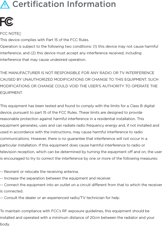 Certiﬁcation Information FCC NOTE：This device complies with Part 15 of the FCC Rules.Operation is subject to the following two conditions: (1) this device may not cause harmful interference, and (2) this device must accept any interference received, including interference that may cause undesired operation.THE MANUFACTURER IS NOT RESPONSIBLE FOR ANY RADIO OR TV INTERFERENCE CAUSED BY UNAUTHORIZED MODIFICATIONS OR CHANGE TO THIS EQUIPMENT. SUCH MODIFICATIONS OR CHANGE COULD VOID THE USER’S AUTHORITY TO OPERATE THE EQUIPMENT.This equipment has been tested and found to comply with the limits for a Class B digital device, pursuant to part 15 of the FCC Rules. These limits are designed to provide reasonable protection against harmful interference in a residential installation. This equipment generates, uses and can radiate radio frequency energy and, if not installed and used in accordance with the instructions, may cause harmful interference to radio communications. However, there is no guarantee that interference will not occur in a particular installation. If this equipment does cause harmful interference to radio or television reception, which can be determined by turning the equipment o and on, the user is encouraged to try to correct the interference by one or more of the following measures: -- Reorient or relocate the receiving antenna. -- Increase the separation between the equipment and receiver. -- Connect the equipment into an outlet on a circuit dierent from that to which the receiver is connected. -- Consult the dealer or an experienced radio/TV technician for help.To maintain compliance with FCC’s RF exposure guidelines, this equipment should be installed and operated with a minimum distance of 20cm between the radiator and your body.