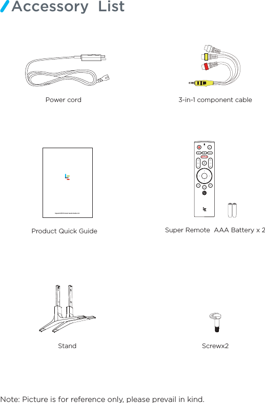 Note: Picture is for reference only, please prevail in kind.Accessory  ListProduct Quick Guide   Stand Screwx23-in-1 component cablePower cord    Super Remote  AAA Battery x 2Super4 X55 Product Quick Guide v1.0