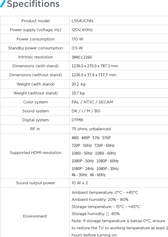 SpeciﬁtionsProduct model L554UCNNPower supply (voltage, Hz) 120V, 60Hz170 WPower consumptionStandby power consumption 0.5 WIntrinsic resolution YYYmmDimensions (without stand)Dimensions (with stand)YY mm kg kgColor system PAL / NTSC / SECAM Sound system DK / I / M / BGRF in  75 ohms unbalancedSupported HDMI resolutionSound output power 10 W x 2 Environment Digital system DTMBWeight (with stand)Weight (without stand)Ambient temperature: 0°C ~ +45°C Ambient humidity: 20% ~ 80% Storage temperature: - 15°C ~ +45°C Storage humidity: ≤ 80%Note: If storage temperature is below 0°C, ensure to restore the TV to working temperature at least 2 hours before turning on.J1J11)[1)[J)[J)[1)[1)[1)[1)[L)[L)[