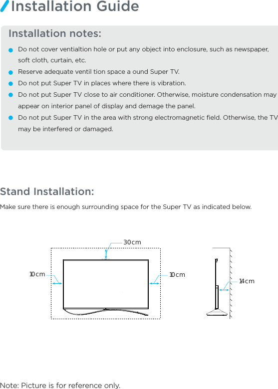 Make sure there is enough surrounding space for the Super TV as indicated below.Note: Picture is for reference only.Stand Installation:  Installation notes:Do not cover ventialtion hole or put any object into enclosure, such as newspaper, soft cloth, curtain, etc.Reserve adequate ventil tion space a ound Super TV.Do not put Super TV in places where there is vibration.Do not put Super TV close to air conditioner. Otherwise, moisture condensation may appear on interior panel of display and demage the panel.Do not put Super TV in the area with strong electromagnetic ﬁeld. Otherwise, the TV may be interfered or damaged.Installation Guide14cm30cm10cm10cm