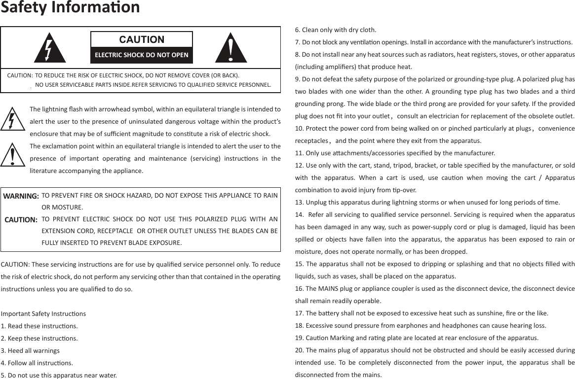 Safety Informaon6. Clean only with dry cloth.7. Do not block any venlaon openings. Install in accordance with the manufacturer’s instrucons.8. Do not install near any heat sources such as radiators, heat registers, stoves, or other apparatus (including ampliﬁers) that produce heat.9. Do not defeat the safety purpose of the polarized or grounding-type plug. A polarized plug has two blades with one  wider  than the other. A  grounding type plug has  two  blades  and  a third grounding prong. The wide blade or the third prong are provided for your safety. If the provided plug does not ﬁt into your outlet，consult an electrician for replacement of the obsolete outlet.10. Protect the power cord from being walked on or pinched parcularly at plugs，convenience receptacles，and the point where they exit from the apparatus.11. Only use aachments/accessories speciﬁed by the manufacturer.12. Use only with the cart, stand, tripod, bracket, or table speciﬁed by the manufacturer, or sold with  the  apparatus.  When  a  cart  is  used,  use  cauon  when  moving  the  cart  /  Apparatus combinaon to avoid injury from p-over.                                              13. Unplug this apparatus during lightning storms or when unused for long periods of me.14.  Refer all servicing to qualiﬁed service personnel. Servicing is required when the apparatus has been damaged in any way, such as power-supply cord or plug is damaged, liquid has been spilled  or  objects  have  fallen  into  the  apparatus, the  apparatus  has  been  exposed  to  rain  or moisture, does not operate normally, or has been dropped.15. The apparatus shall not be exposed to dripping or splashing and that no objects ﬁlled with liquids, such as vases, shall be placed on the apparatus.16. The MAINS plug or appliance coupler is used as the disconnect device, the disconnect device shall remain readily operable.17. The baery shall not be exposed to excessive heat such as sunshine, ﬁre or the like.18. Excessive sound pressure from earphones and headphones can cause hearing loss.19. Cauon Marking and rang plate are located at rear enclosure of the apparatus.20. The mains plug of apparatus should not be obstructed and should be easily accessed during intended  use.  To  be  completely  disconnected  from  the  power  input,  the  apparatus  shall  be disconnected from the mains.The lightning ﬂash with arrowhead symbol, within an equilateral triangle is intended to alert the user to the presence of uninsulated dangerous voltage within the product’s enclosure that may be of suﬃcient magnitude to constute a risk of electric shock.The exclamaon point within an equilateral triangle is intended to alert the user to the presence  of  important  operang  and  maintenance  (servicing)  instrucons  in  the literature accompanying the appliance.CAUTION: TO REDUCE THE RISK OF ELECTRIC SHOCK, DO NOT REMOVE COVER (OR BACK).NO USER SERVICEABLE PARTS INSIDE.REFER SERVICING TO QUALIFIED SERVICE PERSONNEL.TO PREVENT FIRE OR SHOCK HAZARD, DO NOT EXPOSE THIS APPLIANCE TO RAIN OR MOSTURE.TO  PREVENT  ELECTRIC  SHOCK  DO  NOT  USE  THIS  POLARIZED  PLUG  WITH  AN EXTENSION CORD, RECEPTACLE  OR OTHER OUTLET UNLESS THE BLADES CAN BE FULLY INSERTED TO PREVENT BLADE EXPOSURE.WARNING:CAUTION:  CAUTION: These servicing instrucons are for use by qualiﬁed service personnel only. To reduce the risk of electric shock, do not perform any servicing other than that contained in the operang instrucons unless you are qualiﬁed to do so.Important Safety Instrucons1. Read these instrucons.2. Keep these instrucons.3. Heed all warnings4. Follow all instrucons.5. Do not use this apparatus near water.ELECTRIC SHOCK DO NOT OPEN