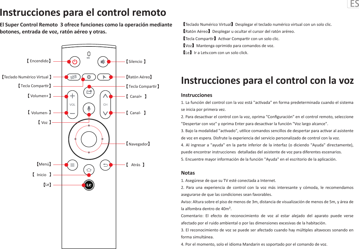 El Super Control Remoto  3 ofrece funciones como la operación mediante botones, entrada de voz, ratón aéreo y otras.【Teclado Numérico Virtual】Desplegar el teclado numérico virtual con un solo clic.【Ratón Aéreo】Desplegar u ocultar el cursor del ratón aréreo.【Tecla Comparr】Acvar Comparr con un solo clic.【Voz】Mantenga oprimido para comandos de voz.  【Le】Ir a Letv.com con un solo click.Instrucciones1. La función del control con la voz está &quot;acvada&quot; en forma predeterminada cuando el sistema se inicia por primera vez.2. Para desacvar el control con la voz, oprima &quot;Conﬁguración&quot; en el control remoto, seleccione &quot;Despertar con voz&quot; y oprima Enter para desacvar la función &quot;Voz largo alcance&quot;.  3. Bajo la modalidad &quot;acvado&quot;, ulice comandos sencillos de despertar para acvar al asistente de voz en espera. Disfrute la experiencia del servicio personalizado de control con la voz.  4. Al  ingresar  a  &quot;ayuda&quot;  en  la parte inferior de la interfaz (o diciendo &quot;Ayuda&quot; directamente), puede encontrar instrucciones  detalladas del asistente de voz para diferentes escenarios.5. Encuentre mayor información de la función &quot;Ayuda&quot; en el escritorio de la aplicación.Notas 1. Asegúrese de que su TV esté conectada a Internet.2.  Para  una  experiencia  de  control  con  la  voz  más  interesante  y  cómoda,  le  recomendamos asegurarse de que las condiciones sean favorables.Aviso: Altura sobre el piso de menos de 3m, distancia de visualización de menos de 5m, y área de la alfombra dentro de 40m².Comentario:  El  efecto  de  reconocimiento  de  voz  al  estar  alejado  del  aparato  puede  verse afectado por el ruido ambiental o por las dimensiones excesivas de la habitación.  3. El reconocimiento de voz se puede ser afectado cuando hay múlples altavoces sonando en forma simultánea.4. Por el momento, solo el idioma Mandarin es soportado por el comando de voz.Instrucciones para el control con la vozInstrucciones para el control remotoMIC【 】【 】【 】【 】【 】【 】【 】【 】【 】【 】【 】【 】【 】【 】【 】【Tecla ComparrTecla ComparrEncendidoTeclado Numérico VirtualVolumen+Volumen-VozMenúInicioLeSilencioRatón AéreoCanal+Canal-Navegador】Atrás