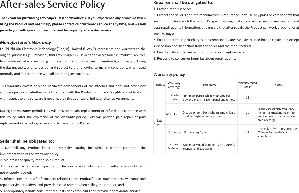 Repairer shall be obligated to:1. Provide repair services;2. Protect the seller’s and the manufacturer’s reputaon, not use any parts or components that are not compliant with the Product’s speciﬁcaons, make detailed records of malfuncon and post-repair quality informaon, and ensure that aer repair, the Product can work properly for at least 30 days;3. Ensure that the repair charges and components are exclusively used for the repair, and accept supervision and inspecon from the seller and the manufacturer;4. Bear liability and losses arising from its own negligence; and5. Respond to consumer inquiries about repair quality.After-sales Service PolicyThank you for purchasing Letv Super TV (the “Product”). If you experience any problems when using the Product and need help, please contact our customer service at any me, and we will provide you with quick, professional and high-quality aer-sales service!Manufacturer’s WarrantyLe Shi Zhi  Xin  Electronic  Technology (Tianjin) Limited (&quot;Letv &quot;) represents and  warrants  to  the original purchaser (&quot;Purchaser&quot;) that Letv&apos;s Super TV Devices and accessories (&quot;Product&quot;) are free from material defects, including improper or inferior workmanship, materials, and design, during the designated warranty period, and subject to the following terms and condions, when used normally and in accordance with all operang instrucons.This  warranty covers only  the  hardware  components  of  the  Product  and  does  not  cover  any soware products, whether or not included with the Product. Purchaser’s rights and obligaons with respect to any soware is governed by the applicable End User License Agreement.During the warranty period, Letv will provide repair, replacement or refund in accordance with this  Policy.  Aer  the  expiraon  of  the  warranty  period,  Letv  will  provide  paid  repair  or  paid replacement in lieu of repair in accordance with this Policy.Seller shall be obligated to:1.  Not  sell  any  Product  listed  in  the  sales  catalog  for  which  it  cannot  guarantee  the implementaon of the warranty policy;2. Maintain the quality of the sold Product;3. Implement acceptance inspecon of the purchased Product, and not sell any Product that is not properly labeled;4.  Inform consumers of  informaon related  to  the Product’s use,  maintenance,  warranty  and repair service providers, and provide a valid receipt when selling the Product; and5. Appropriately handle consumer requests and complaints and provide approximate service.Warranty policy:ProductLetv Super TVWhole productMain PartsWarranty CoveragePart NameNon-main parts such as motherboard, power panel, intelligent panel and remoteDisplay screen, backlight assembly, logic module, high-frequency tunerAccompanying documents (such as user’s manual) and packagingSowareOther MaterialsUI Operang SystemIn the case of high-frequency tuner malfuncon, the enre motherboard may be replaced free of chargeThis only refers to restoring the TV to its factory default condions1212036NotesWarranty Period (Month)