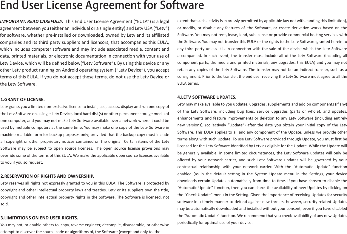 End User License Agreement for SoftwareIMPORTANT. READ CAREFULLY: This End User License Agreement (“EULA”) is a legal agreement between you (either an individual or a single enty) and Letv USA (“Letv”) for soware, whether pre-installed or downloaded, owned by Letv and its aﬃliated companies and its third party suppliers and licensors, that accompanies this EULA, which includes computer soware and may include associated media, content and data, printed materials, or electronic documentaon in connecon with your use of Letv Device, which will be deﬁned below(“Letv Soware”). By using this device or any other Letv product running on Android operang system (“Letv Device”), you accept terms of this EULA. If you do not accept these terms, do not use the Letv Device or the Letv Soware.1.GRANT OF LICENSE.Letv grants you a limited non-exclusive license to install, use, access, display and run one copy of the Letv Soware on a single Letv Device, local hard disk(s) or other permanent storage media of one computer, and you may not make Letv Soware available over a network where it could be used by mulple computers at the same me. You may make one copy of the Letv Soware in machine readable form for backup purposes only; provided that the backup copy must include all copyright or other proprietary noces contained on  the original.  Certain  items  of  the  Letv Soware  may  be  subject  to  open  source  licenses.  The  open  source  license  provisions  may override some of the terms of this EULA. We make the applicable open source licenses available to you if you so request.2.RESERVATION OF RIGHTS AND OWNERSHIP.Letv reserves all rights not expressly granted to you in this EULA. The Soware is protected by copyright and other intellectual property laws and treaes. Letv or its suppliers own the tle, copyright and  other  intellectual property rights in  the Soware. The  Soware is licensed, not sold. 3.LIMITATIONS ON END USER RIGHTS.You may not, or enable others to, copy, reverse engineer, decompile, disassemble, or otherwise aempt to discover the source code or algorithms of, the Soware (except and only to  the extent that such acvity is expressly permied by applicable law not withstanding this limitaon), or  modify,  or  disable  any  features  of,  the  Soware,  or  create  derivave  works  based  on  the Soware. You may not rent, lease, lend, sublicense or provide commercial hosng services with the Soware. You may not transfer this EULA or the rights to the Letv Soware granted herein to any third party  unless  it  is  in  connecon  with  the  sale  of  the  device  which  the  Letv  Soware accompanied.  In  such  event,  the  transfer  must  include  all  of  the  Letv  Soware  (including  all component parts, the media and printed materials, any upgrades, this EULA) and you may not retain any copies of  the  Letv Soware. The transfer may not be an indirect transfer, such as a consignment. Prior to the transfer, the end user receiving the Letv Soware must agree to all the EULA terms. 4.LETV SOFTWARE UPDATES.Letv may make available to you updates, upgrades, supplements and add on components (if any) of  the  Letv  Soware,  including  bug  ﬁxes,  service  upgrades  (parts  or  whole),  and  updates, enhancements and  feature improvements or  deleon  to  any Letv  Soware  (including  enrely new  versions),  (collecvely  “Update”)  aer  the  date  you  obtain  your  inial  copy  of  the  Letv Soware. This EULA applies to all and any component of the Update, unless we provide other terms along with such Update. To use Letv Soware provided through Update, you must ﬁrst be licensed for the Letv Soware idenﬁed by Letv as eligible for the Update. While the Update will be  generally  available, in  some  limited  circumstances, the  Letv  Soware  updates will  only  be oﬀered  by  your  network  carrier,  and  such  Letv  Soware  updates  will  be  governed  by  your contractual  relaonship  with  your  network  carrier.  With  the  “Automac  Update”  funcon enabled  (as  in  the  default  seng  in  the  System  Update  menu  in  the  Seng),  your  device downloads certain Updates automacally from me to me. If you have chosen to disable the “Automac Update” funcon, then you can check the availability of new Updates by clicking on the “Check Update” menu in the Seng. Given the importance of receiving Updates for security soware in a mely manner to defend against new threats, however, security-related Updates may be automacally downloaded and installed without your consent, even if you have disabled the “Automac Update” funcon. We recommend that you check availability of any new Updates periodically for opmal use of your device. 