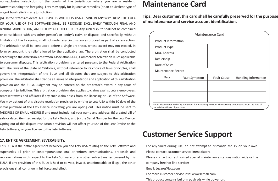 Maintenance CardMaintenance CardProduct Informaon Product Type MAC Address DealershipDate of SalesMaintenance Record Date Fault Symptom Fault Cause Handling InformaonTips: Dear customer, this card shall be carefully preserved for the purpose of maintenance and service account idenﬁcaon. Notes: Please refer to the “Quick Guide” for warranty provisions.The warranty period starts from the date of the valid cerﬁcate of purchase. non-exclusive  jurisdicon  of  the  courts  of  the  jurisdicon  where  you  are  a  resident. Notwithstanding the foregoing, Letv may apply for injuncve remedies (or an equivalent type of urgent legal relief) in any jurisdicon. (b) United States residents. ALL DISPUTES WITH LETV USA ARISING IN ANY WAY FROM THIS EULA OR  YOUR  USE  OF  THE  SOFTWARE  SHALL  BE  RESOLVED  EXCLUSIVELY  THROUGH  FINAL  AND BINDING ARBITRATION, AND NOT BY A COURT OR JURY. Any such dispute shall not be combined or  consolidated  with  any  other  person’s  or  enty’s claim  or  dispute, and  speciﬁcally, without limitaon of the foregoing, shall not under any circumstances proceed as part of a class acon. The arbitraon shall be conducted before a single arbitrator, whose award may not exceed, in form or  amount,  the  relief  allowed  by  the  applicable  law.  The  arbitraon  shall  be  conducted according to the American Arbitraon Associaon (AAA) Commercial Arbitraon Rules applicable to consumer disputes. This arbitraon provision is entered pursuant to the Federal Arbitraon Act. The laws of the State of California, without reference to its choice of laws principles, shall govern  the  interpretaon  of  the  EULA  and  all  disputes  that  are  subject  to  this  arbitraon provision. The arbitrator shall decide all issues of interpretaon and applicaon of this arbitraon provision and  the  EULA.  Judgment  may  be  entered  on  the  arbitrator&apos;s award in  any  court  of competent jurisdicon. This arbitraon provision also applies to claims against Letv’s employees, representaves and aﬃliates if any such claim arises from the licensing or use of the Soware. You may opt out of this dispute resoluon provision by wring to Letv USA within 30 days of the inial  purchase  of  the  Letv  Device indicang  you  are opng  out.  This  noce  must be  sent  to [ADDRESS OR EMAIL ADDRESS] and must include: (a) your name and address; (b) a dated bill of sale or dated itemized receipt for the Letv Device; and (c) the Serial Number for the Letv Device. Opng out of this dispute resoluon provision will not aﬀect your use of the Letv Device or the Letv Soware, or your license to the Letv Soware.17. ENTIRE AGREEMENT; SEVERABILITY. This EULA is the enre agreement between you and Letv USA relang to the Letv Soware and supersedes  all  prior  or  contemporaneous  oral  or  wrien  communicaons,  proposals  and representaons with respect to the Letv Soware or any other subject maer covered by this EULA. If any provision of this EULA is held to be void, invalid, unenforceable or illegal, the other provisions shall connue in full force and eﬀect.Customer Service SupportFor any  faults  during  use,  do  not  aempt  to  dismantle  the  TV  on  your  own. Please contact customer service immediately.Please contact our authorized special maintenance staons naonwide or the company free hot line service:  Email: Lecare@letv.comFor more customer service info: www.lemall.comThis product contains build-in push ads while power on.