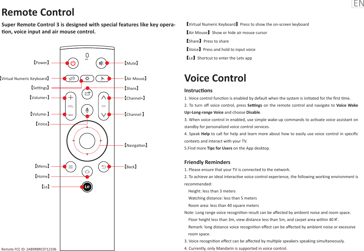 Super Remote Control 3 is designed with special features like key opera-on, voice input and air mouse control.【Virtual Numeric Keyboard】Press to show the on-screen keyboard【Air Mouse】Show or hide air mouse cursor【Share】Press to share【Voice】Press and hold to input voice 【Le】Shortcut to enter the Letv appInstrucons 1. Voice control funcon is enabled by default when the system is iniated for the ﬁrst me. 2. To  turn  oﬀ  voice control, press Sengs on the remote control and navigate to Voice Wake Up&gt;Long-range Voice and choose Disable. 3. When voice control in enabled, use simple wake-up commands to acvate voice assistant on standby for personalized voice control services.4. Speak Help to call for help and learn more about how to easily use voice control in speciﬁc contexts and interact with your TV.  5.Find more Tips for Users on the App desktop.Friendly Reminders1. Please ensure that your TV is connected to the network.2. To achieve an ideal interacve voice control experience, the following working environment is recommended:    Height: less than 3 meters    Watching distance: less than 5 meters    Room area: less than 40 square metersNote: Long range voice recognion result can be aﬀected by ambient noise and room space.     Floor height less than 3m, view distance less than 5m, and carpet area within 40㎡.     Remark: long distance voice recognion eﬀect can be aﬀected by ambient noise or excessive                        3. Voice recognion eﬀect can be aﬀected by mulple speakers speaking simultaneously.4. Currently, only Mandarin is supported in voice control. Voice ControlMIC【Sengs】【Mute】【Air Mouse】【Share】  【Le】【Power】【Volume+】【Virtual Numeric Keyboard】【Menu】【Home】【Channel+】          【Voice】【Channel-】【Volume-】【Back】【Navigaon】Remote ControlRemote FCC ID: 2AB9RBRC0712106room space. 