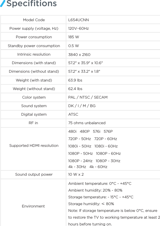 SpeciﬁtionsModel Code L654UCNNPower supply (voltage, Hz) 120V~60Hz185 WPower consumptionStandby power consumption 0.5 WIntrinsic resolution 3840 x 216057.2&quot; x 35.9&quot; x 10.6&quot;Dimensions (without stand)Dimensions (with stand)57.2&quot; x 33.2&quot; x 1.8&quot;63.9 lbs62.4 lbsColor system PAL / NTSC / SECAM Sound system DK / I / M / BGRF in  75 ohms unbalancedSupported HDMI resolutionSound output power 10 W x 2 Environment Digital system ATSCWeight (with stand)Weight (without stand)Ambient temperature: 0°C ~ +45°C Ambient humidity: 20% ~ 80% Storage temperature: - 15°C ~ +45°C Storage humidity: ≤ 80%Note: If storage temperature is below 0°C, ensure to restore the TV to working temperature at least 2 hours before turning on.480i   480P   576i   576P 720P - 50Hz   720P - 60Hz1080i - 50Hz   1080i - 60Hz1080P - 50Hz   1080P - 60Hz 1080P - 24Hz   1080P - 30Hz4k - 30Hz   4k - 60Hz