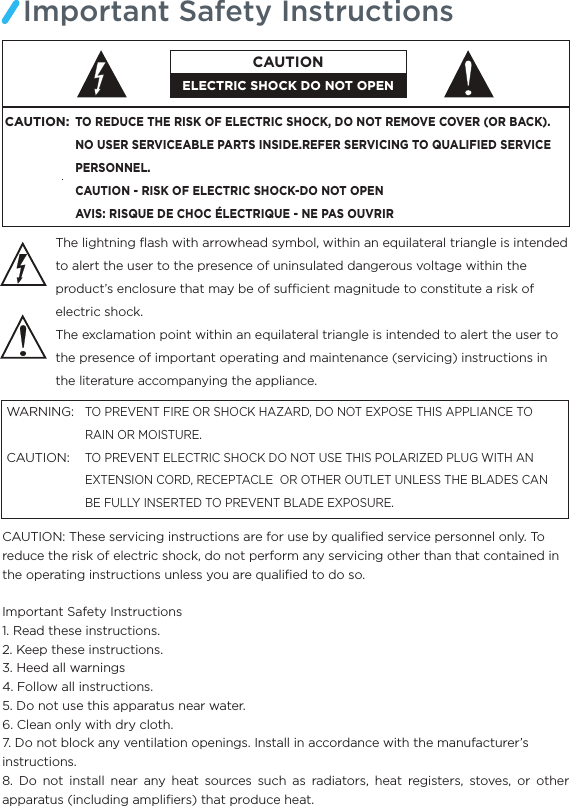 Important Safety InstructionsThe lightning ﬂash with arrowhead symbol, within an equilateral triangle is intended to alert the user to the presence of uninsulated dangerous voltage within the product’s enclosure that may be of sucient magnitude to constitute a risk of electric shock.The exclamation point within an equilateral triangle is intended to alert the user to the presence of important operating and maintenance (servicing) instructions in the literature accompanying the appliance.TO PREVENT FIRE OR SHOCK HAZARD, DO NOT EXPOSE THIS APPLIANCE TO RAIN OR MOISTURE.TO PREVENT ELECTRIC SHOCK DO NOT USE THIS POLARIZED PLUG WITH AN EXTENSION CORD, RECEPTACLE  OR OTHER OUTLET UNLESS THE BLADES CAN BE FULLY INSERTED TO PREVENT BLADE EXPOSURE.WARNING:CAUTION:  CAUTION: These servicing instructions are for use by qualiﬁed service personnel only. To reduce the risk of electric shock, do not perform any servicing other than that contained in the operating instructions unless you are qualiﬁed to do so.Important Safety Instructions1. Read these instructions.2. Keep these instructions.3. Heed all warnings4. Follow all instructions.5. Do not use this apparatus near water.6. Clean only with dry cloth.7. Do not block any ventilation openings. Install in accordance with the manufacturer’s instructions.8. Do not install near any heat sources such as radiators, heat registers, stoves, or other apparatus (including ampliﬁers) that produce heat.CAUTION:TO REDUCE THE RISK OF ELECTRIC SHOCK, DO NOT REMOVE COVER (OR BACK).NO USER SERVICEABLE PARTS INSIDE.REFER SERVICING TO QUALIFIED SERVICE PERSONNEL.CAUTION - RISK OF ELECTRIC SHOCK-DO NOT OPENAVIS: RISQUE DE CHOC ÉLECTRIQUE - NE PAS OUVRIRELECTRIC SHOCK DO NOT OPENCAUTION