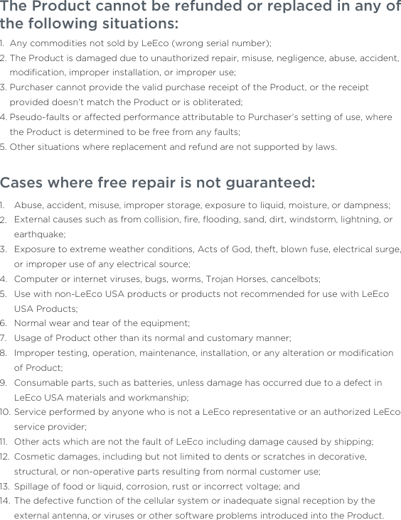 The Product cannot be refunded or replaced in any of the following situations:     Any commodities not sold by LeEco (wrong serial number); The Product is damaged due to unauthorized repair, misuse, negligence, abuse, accident, modiﬁcation, improper installation, or improper use;Purchaser cannot provide the valid purchase receipt of the Product, or the receipt provided doesn’t match the Product or is obliterated;Pseudo-faults or affected performance attributable to Purchaser’s setting of use, where the Product is determined to be free from any faults; Other situations where replacement and refund are not supported by laws. 1.2.3.4.5.Cases where free repair is not guaranteed: Abuse, accident, misuse, improper storage, exposure to liquid, moisture, or dampness;External causes such as from collision, ﬁre, ﬂooding, sand, dirt, windstorm, lightning, or earthquake;Exposure to extreme weather conditions, Acts of God, theft, blown fuse, electrical surge, or improper use of any electrical source;Computer or internet viruses, bugs, worms, Trojan Horses, cancelbots;Use with non-LeEco USA products or products not recommended for use with LeEco USA Products;Normal wear and tear of the equipment;Usage of Product other than its normal and customary manner;Improper testing, operation, maintenance, installation, or any alteration or modiﬁcation of Product;Consumable parts, such as batteries, unless damage has occurred due to a defect in LeEco USA materials and workmanship;Service performed by anyone who is not a LeEco representative or an authorized LeEco service provider;Other acts which are not the fault of LeEco including damage caused by shipping;Cosmetic damages, including but not limited to dents or scratches in decorative, structural, or non-operative parts resulting from normal customer use;Spillage of food or liquid, corrosion, rust or incorrect voltage; andThe defective function of the cellular system or inadequate signal reception by the external antenna, or viruses or other software problems introduced into the Product.1.2.3.4.5.6.7.8.9.10.11.12.13.14.