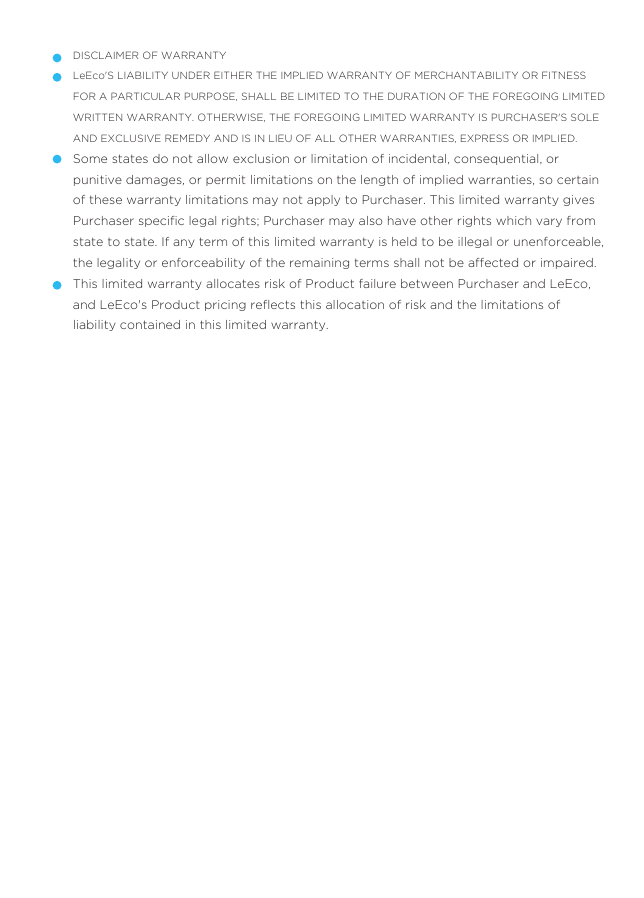 DISCLAIMER OF WARRANTYLeEco&apos;S LIABILITY UNDER EITHER THE IMPLIED WARRANTY OF MERCHANTABILITY OR FITNESS FOR A PARTICULAR PURPOSE, SHALL BE LIMITED TO THE DURATION OF THE FOREGOING LIMITED WRITTEN WARRANTY. OTHERWISE, THE FOREGOING LIMITED WARRANTY IS PURCHASER&apos;S SOLE AND EXCLUSIVE REMEDY AND IS IN LIEU OF ALL OTHER WARRANTIES, EXPRESS OR IMPLIED.Some states do not allow exclusion or limitation of incidental, consequential, or punitive damages, or permit limitations on the length of implied warranties, so certain of these warranty limitations may not apply to Purchaser. This limited warranty gives Purchaser speciﬁc legal rights; Purchaser may also have other rights which vary from state to state. If any term of this limited warranty is held to be illegal or unenforceable, the legality or enforceability of the remaining terms shall not be affected or impaired.This limited warranty allocates risk of Product failure between Purchaser and LeEco, and LeEco&apos;s Product pricing reﬂects this allocation of risk and the limitations of liability contained in this limited warranty.