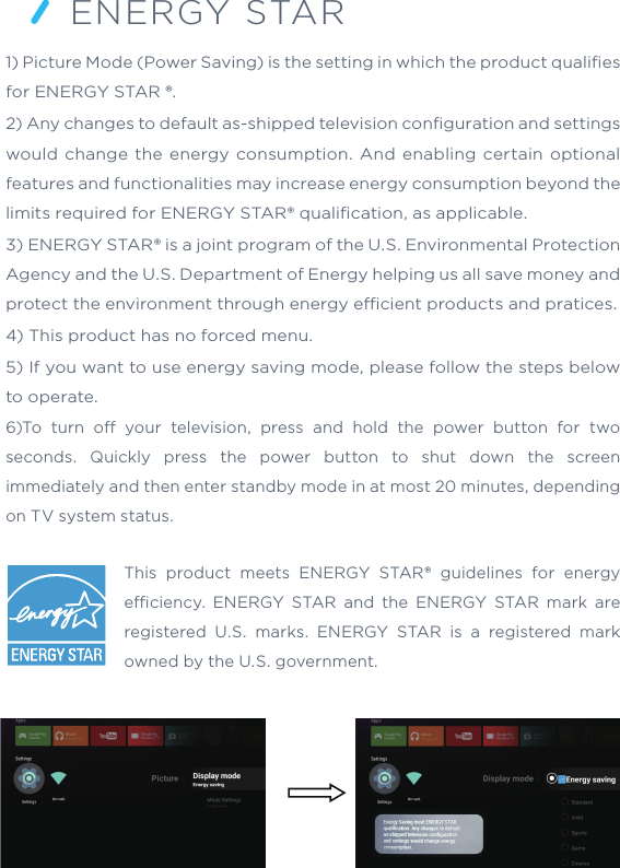 ENERGY STAR1) Picture Mode (Power Saving) is the setting in which the product qualiﬁes for ENERGY STAR ®.2) Any changes to default as-shipped television conﬁguration and settings would change the energy consumption. And enabling certain optional features and functionalities may increase energy consumption beyond the limits required for ENERGY STAR® qualiﬁcation, as applicable.3) ENERGY STAR® is a joint program of the U.S. Environmental Protection Agency and the U.S. Department of Energy helping us all save money and protect the environment through energy ecient products and pratices.4) This product has no forced menu.5) If you want to use energy saving mode, please follow the steps below to operate.6)To turn o your television, press and hold the power button for two seconds. Quickly press the power button to shut down the screen immediately and then enter standby mode in at most 20 minutes, depending on TV system status.This product meets ENERGY STAR® guidelines for energy eciency. ENERGY STAR and the ENERGY STAR mark are registered U.S. marks. ENERGY STAR is a registered mark owned by the U.S. government.